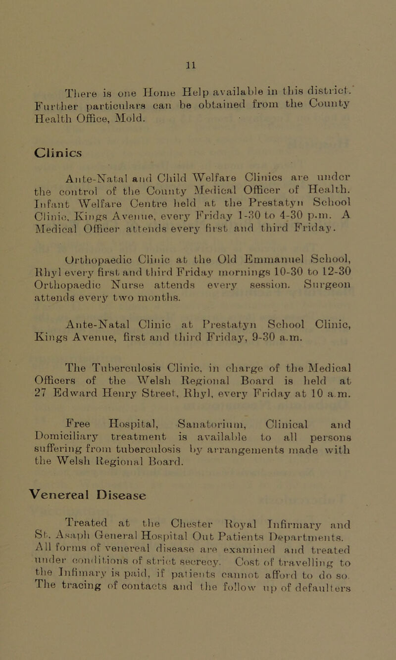 There is one Home Help available in this district. Further particulars can be obtained from the County Health Office, Mold. Clinics Ante-Natal and Child Welfare Clinics are under the control of the County Medical Officer of Health. Infant Welfare Centre held at the Prestatyn School Clinic, Kings Avenue, every Friday 1-30 to 4-30 p.m. A Medical Officer attends every first and third Friday. Orthopaedic Clinic at the Old Emmanuel School, Rhyl every first and third Friday mornings 10-30 to 12-30 Orthopaedic Nurse attends every session. Surgeon attends every two months. Ante-Natal Clinic at Prestatyn School Clinic, Kings Avenue, first and third Friday, 9-30 a.m. The Tuberculosis Clinic, in charge of the Medical Officers of the Welsh Regional Board is Held at 27 Edward Henry Street. Rhyl, every Friday at 10 a.m. Free Hospital, Sanatorium, Clinical and Domiciliary treatment is available to all persons suffering from tuberculosis by arrangements made with the Welsh Regional Board. Venereal Disease Treated at the Chester Royal Infirmary and St. Asaph General Hospital OutPatients Departments. A11 forms of venereal disease are examined and treated under conditions of strict secrecy. Cost of travelling to the Inti in ary is paid, if patients cannot afford to do so. The tracing of contacts and the follow up of defaulters