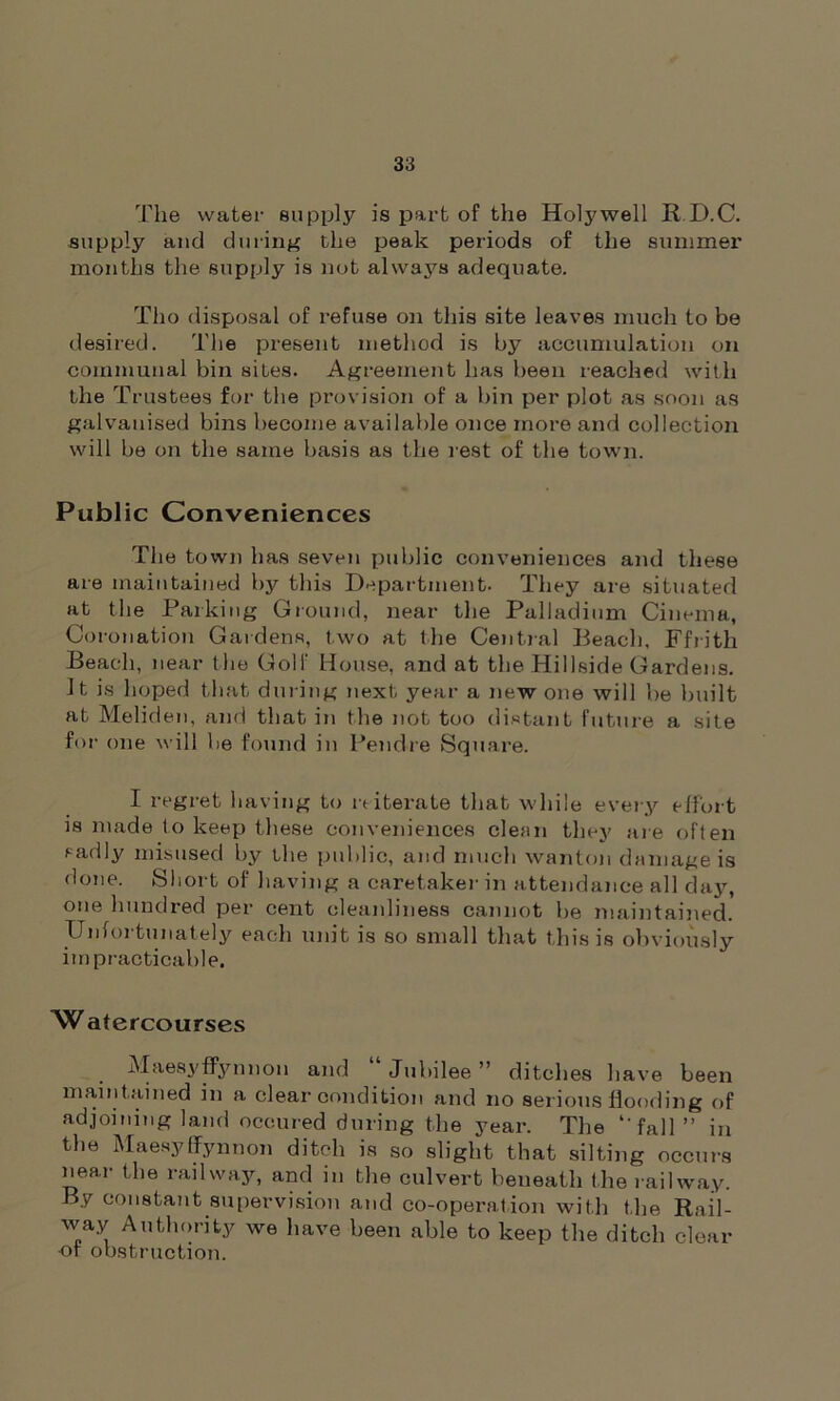 The water supply is part of the Holywell R D.C. supply and during the peak periods of the summer months the supply is not always adequate. Tho disposal of refuse on this site leaves much to be desired. The present method is by accumulation on communal bin sites. Agreement has been reached with the Trustees for the provision of a bin per plot as soon as galvanised bins become available once more and collection will be on the same basis as the rest of the town. Public Conveniences The town has seven public conveniences and these are maintained by this Department. They are situated at the Parking Ground, near the Palladium Cinema, Coronation Gardens, two at the Central Beach. Ffrith Beach, near the Golf House, and at the Hillside Gardens. It is hoped that during next year a new one will be built at Meliden, and that in the not too distant future a site fo r one will he found in Pendre Square. I regret having to reiterate that while every effort is made to keep these conveniences clean they are often sadly misused by the public, and much wanton damage is done. Short of having a caretaker in attendance all day, one hundred per cent cleanliness cannot be maintained. Unfortunately each unit is so small that this is obviously impracticable. Watercourses Maesyffynnon and “ Jubilee ” ditches have been maintained in a clear condition and no serious flooding of adjoining land occured during the year. The ‘‘fall ” in the Maesyffynnon ditch is so slight that silting occurs near the railway, and in the culvert beneath the railway. By constant supervision and co-operation with the Rail- way Authority we have been able to keep the ditch clear ■of obstruction.