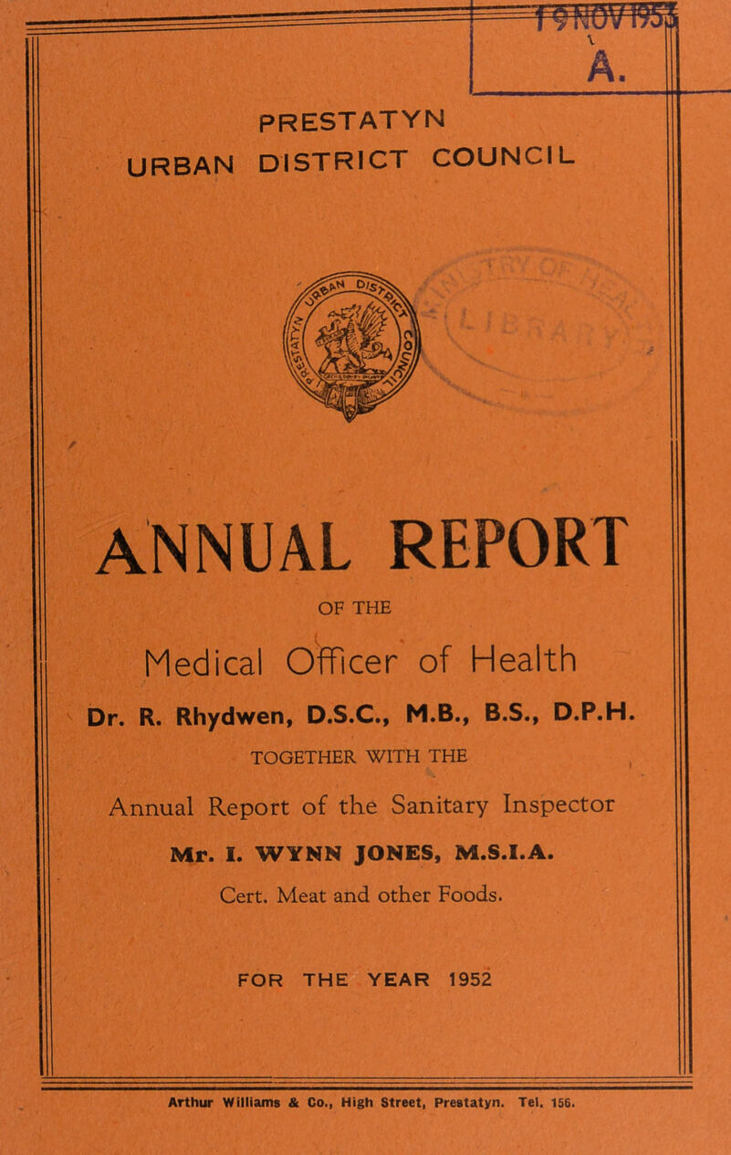 PRESTATYN URBAN DISTRICT COUNCIL annual report OF THE Medical Officer of Health Dr. R. Rhydwen, D.S.C., M.B., B.S., D.P.H. TOGETHER WITH THE Annual Report of the Sanitary Inspector Mr. I. WYNN JONES, M.S.I.A. Cert. Meat and other Foods. FOR THE YEAR 1952 Arthur Williams & Go., High Street, Prestatyn. Tel. 156.
