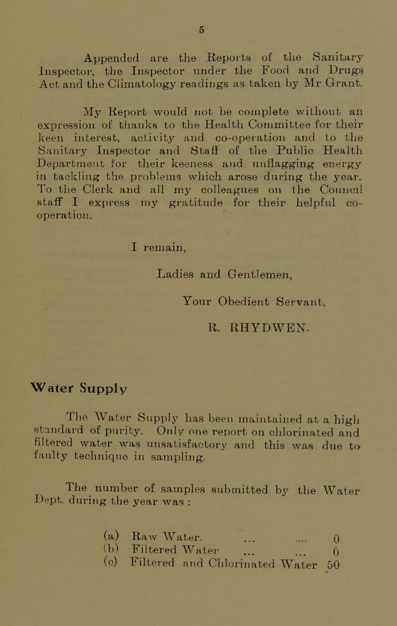Appended are the Reports of the Sanitary Inspector, the Inspector under the Food and Drugs Act and the Climatology readings as taken by Mr Grant. My Report would not be complete without an expression of thanks to the Health Committee for their keen interest, activity and co-operation and to the Sanitary Inspector and Staff of the Public Health Department for their keeness and unflagging energy in tackling the problems which arose during the year-. To the Clerk and all my colleagues on the Council staff I express my gratitude for their helpful co- operation. I remain, Ladies and Gentlemen, Your Obedient Servant, R. RHYDWEN. Water Supply rLhe Water Supply has been maintained at a high standard of purity. Only one report on chlorinated and filtered water was unsatisfactory and this was due to faulty technique in sampling. The number of samples submitted by the Water Dept, during the year Avas : (a) Ra w Water. ... .... 0 (b) Filtered Water ... ... 0 (c) Filtered and Chlorinated Water 50