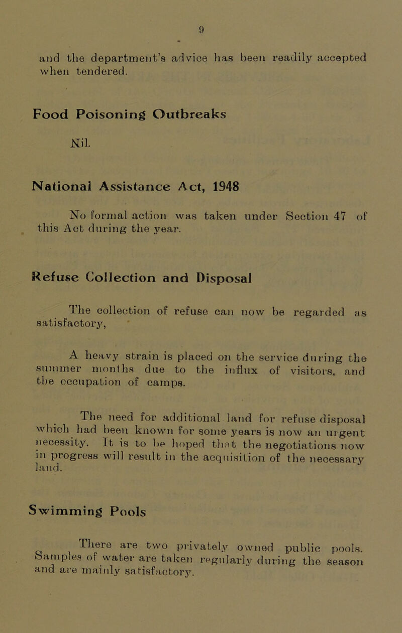 and the department’s advice has been readily accepted when tendered. Food Poisoning Outbreaks Nil. National Assistance Act, 1948 No formal action was taken under Section 47 of this Act during the year. Refuse Collection and Disposal The collection of refuse can now be regarded as satisfactory, A heavy strain is placed on the service during the summer months due to the influx of visitors, and the occupation of camps. The need for additional land for refuse disposal which had been known for some years is now an urgent necessity. It is to be hoped that the negotiations now in progress will result in the acquisition of the necessary land. Swimming Pools There are two privately owned public pools, barn pies of water are taken regularly during the season and ar e mainly satisfactory.