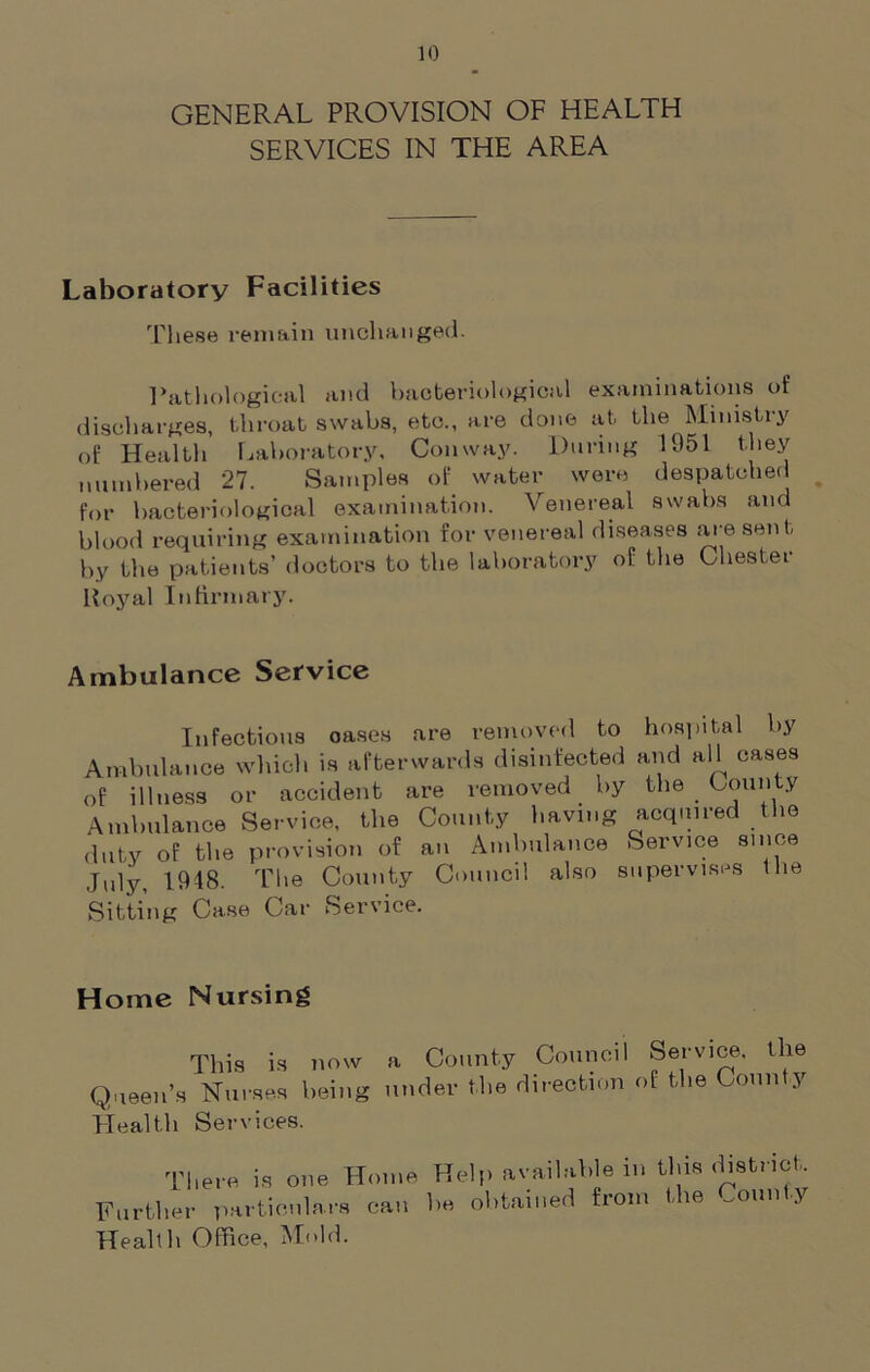 GENERAL PROVISION OF HEALTH SERVICES IN THE AREA Laboratory Facilities These remain unchanged. Pathological and bacteriological examinations of discharges, throat swabs, etc., are done at the Ministry of Health Laboratory, Conway. During 1951 they numbered 27. Samples of water were despatched for bacteriological examination. Venereal swabs and blood requiring examination for venereal diseases are sent by the patients’ doctors to the laboratory of the Chester Royal Infirmary. Ambulance Service Infectious oases are removed to hospital by Ambulance which is afterwards disinfected and all cases of illness or accident are removed by the County Ambulance Service, the County having acquired the duty of the provision of an Ambulance Service since July, 1918. The County Council also supervises Sitting Case Car Service. the Home Nursing This is now a County Council Service, the Queen’s Nurses being under the direction of the Conn y Health Services. There is one Home Further particulars can Health Office, Mold. Help available in this district, he obtained from the County