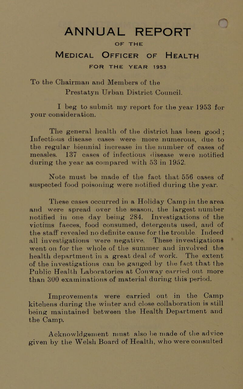 ANNUAL REPORT OF THE Medical Officer of Health FOR THE YEAR 1953 To the Chairman and Members of the Prestatyn Urban District Council. I beg to submit my report for the year J953 for your consideration. The general health of the district has been good ; Infectious disease cases were more numerous, due to the regular biennial increase in the number of cases of measles. 137 cases of infectious disease were notified during the year as compared with 53 in 1952. Note must be made cf the fact that 556 cases of suspected food poisoning were notified during the year. These cases occurred in a Holiday Camp in the area and were spread over the season, the largest number notified in one day being 284. Investigations of the victims faeces, food consumed, detergents used, and of the staff revealed no definite cause for the trouble Indeed all investigations were negative. These investigations went on for the whole of the summer and involved the health department in a great deal of work. The extent of the investigations can be gauged by the fact that the Public Health Laboratories at Conway carried out more than 300 examinations of material during this period. Improvements were carried out in the Camp kitchens during the winter and close collaboration is still being maintained between the Health Department and the Camp. Acknowldgement must also be made of the advice given by the Welsh Board of Healt h, who were consulted