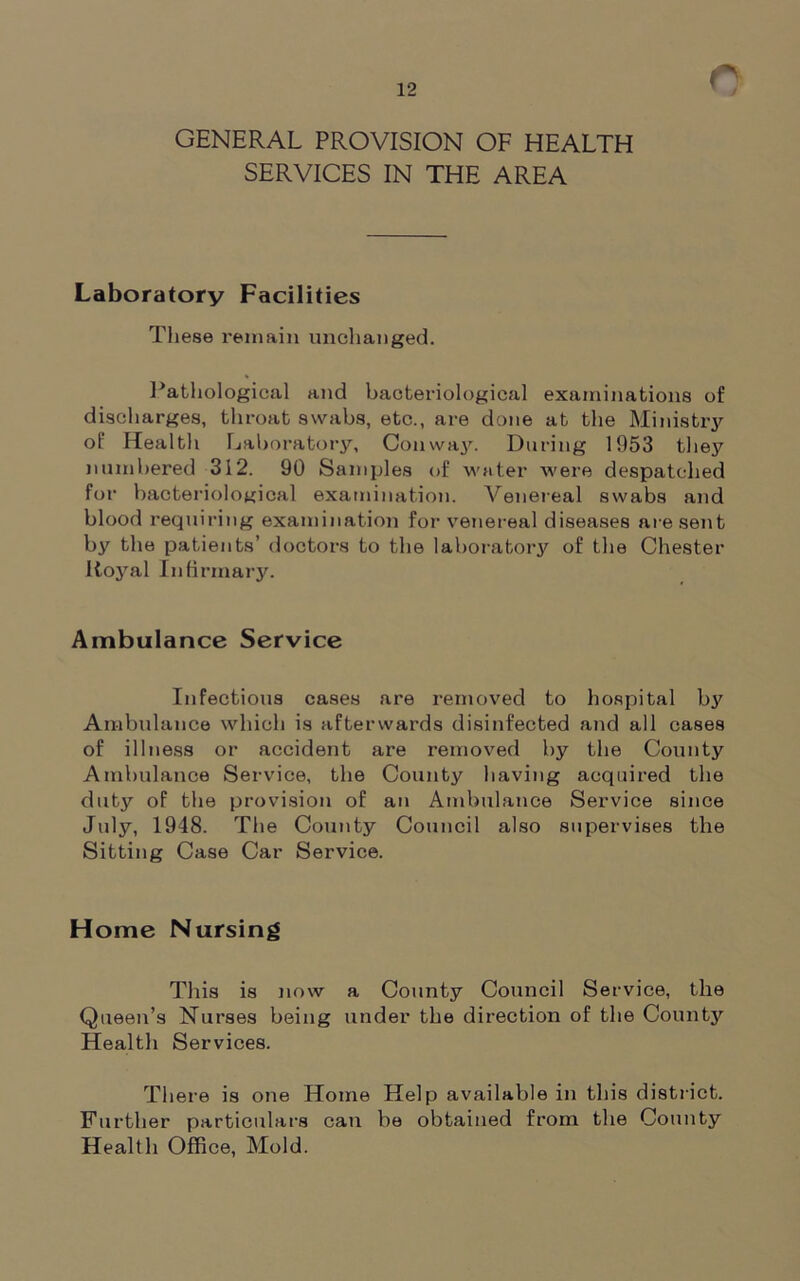 GENERAL PROVISION OF HEALTH SERVICES IN THE AREA Laboratory Facilities These remain unchanged. Pathological and bacteriological examinations of discharges, throat swabs, etc., are done at the Ministry of Health Laboratory, Conway. During 1953 they numbered 312. 90 Samples of water were despatched for bacteriological examination. Venereal swabs and blood requiring examination for venereal diseases are sent by the patients’ doctors to the laboratory of the Chester Royal Infirmary. Ambulance Service Infectious cases are removed to hospital by Ambulance which is afterwards disinfected and all cases of illness or accident are removed by the County Ambulance Service, the County having acquired the duty of the provision of an Ambulance Service since July, 1948. The County Council also supervises the Sitting Case Car Service. Home Nursing This is now a County Council Service, the Queen’s Nurses being under the direction of the County Health Services. There is one Home Help available in this district. Further particulars can be obtained from the County Health Office, Mold.