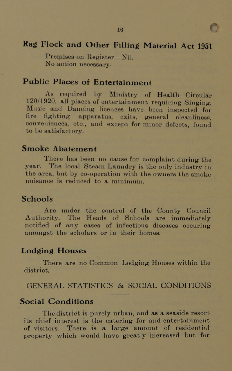 Rag Flock and Other Filling Material Act 1951 Premises on Register—Nil. No action necessary. Public Places of Entertainment As required by Ministry of Health Circular 120/1920, all places of entertainment requiring Singing, Music and Dancing licences have been inspected for fire fighting apparatus, exits, general cleanliness, conveniences, etc., and except for minor defects, found to be satisfactory. Smoke Abatement There has been no cause for complaint during the year. The local Steam Laundry is the only industry in the area, but by co-operation with the owners the smoke nuisance is reduced to a minimum. Schools Are under the control of the County Council Authority. The Heads of Schools are immediately notified of any cases of infectious diseases occuring amongst the scholars or in their homes. Lodging Houses There are no Common Lodging Houses within the district. GENERAL STATISTICS & SOCIAL CONDITIONS Social Conditions The district is purely urban, and as a seaside resort its chief interest is the catering for and entertainment of visitors. There is a large amount of residential property which would have greatly increased but for