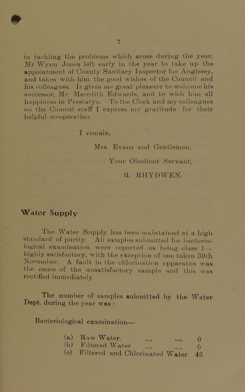 in tackling the problems which arose during the year. Mr Wynn Jones left early in the year to take up the appointment of County Sanitary Inspector for Anglesey, and takes with him the good wishes of the Council and his colleagues. It gives me great pleasure to welcome his successor, Mr. Meredith Edwards, and to wish him all happiness in Prestatyn. To the Clerk and my colleagues on the Council staff I express my gratitude for their helpful co-operation. I remain, Mrs. Evans and Gentlemen, Your Obedient Servant, It. ItHY I) WEN. Water Supply I he Water Supply has been maintained at a high standard of purity. All samples submitted for bacterio- logical examination were reported as being class I highly satisfactory, with the exception of one taken 30th November. A fault in the chlorination apparatus was the cause of the unsatisfactory sample and this was rectified immediately. The number of samples submitted by the Water Dept, during the year was : Bacteriological examination— (a) Raw Water. ... .... o (b) Filtered Water . A (c) Filtered and Chlorinated Water 46