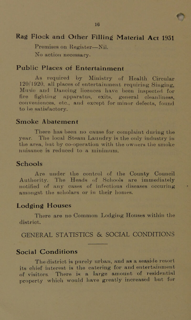 Rag Flock and Other Filling Material Act 1951 Premises on Register—Nil. No action necessary. Public Places of Entertainment As required by Ministry of Health Circular 120/1920, all places of entertainment requiring Singing, Music and Dancing licences have been inspected for fire fighting apparatus, exits, general cleanliness, conveniences, etc., and except for minor defects, found to be satisfactory. Smoke Abatement There has been no cause for complaint during the year. The local Steam Laundry is the only industry in the area, but by co-operation with the owners the smoke nuisance is reduced to a minimum. Schools Are under the control of the County Council Authority. The Heads of Schools are immediately notified of any cases of infectious diseases occuring amongst the scholars or in their homes. Lodging Houses There are no Common Lodging Houses within the district. GENERAL STATISTICS & SOCIAL CONDITIONS Social Conditions Tire district is purely urban, and as a seaside resort its chief interest is the catering for and entertainment of visitors. There is a large amount of residential property which would have greatly increased but for