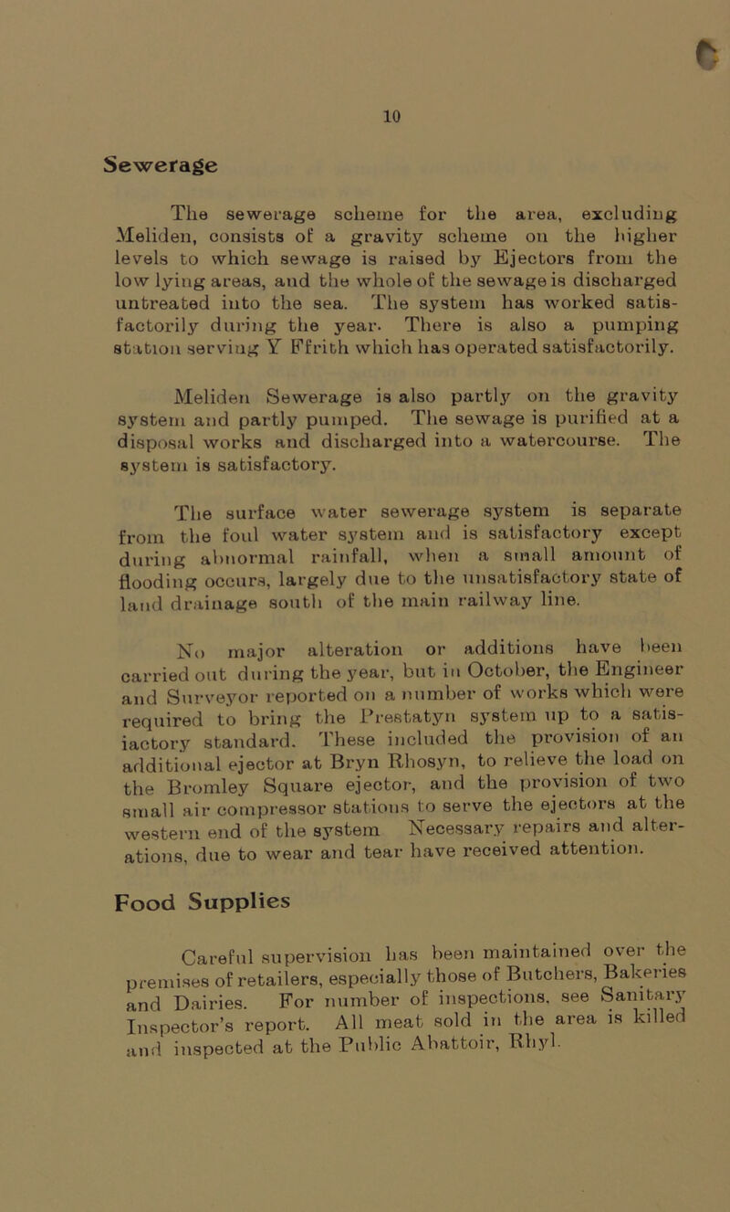 Sewerage The sewerage scheme for the area, excluding Meliden, consists of a gravity scheme on the higher levels to which sewage is raised by Ejectors from the low lying areas, and the whole of the sewage is discharged untreated into the sea. The system has worked satis- factorily during the year. There is also a pumping station serving Y Ffrith which has operated satisfactorily. Meliden Sewerage is also partly on the gravity system and partly pumped. The sewage is purified at a disposal works and discharged into a watercourse. The system is satisfactory. The surface water sewerage system is separate from the foul water system and is satisfactory except during abnormal rainfall, when a small amount of flooding occurs, largely due to the unsatisfactory state of land drainage south of the main railway line. No major alteration or additions have been carried out during the year, but m October, the Engineex and Surveyor reported on a number of works which were required to bring the Prestatyn system up to a satis- factory standard. These included the provision of an additional ejector at Bryn Rhosyn, to relieve the load on the Bromley Square ejector, and the provision of two small air compressor stations to serve the ejectors at the western end of the system Necessary repairs and alter- ations, due to wear and tear have received attention. Food Supplies Careful supervision has been maintained over the premises of retailers, especially those of Butchers, Bakeries and Dairies. For number of inspections, see Sanitary Inspector’s report. All meat sold in the area is killed and inspected at the Public Abattoir, Rhyl.