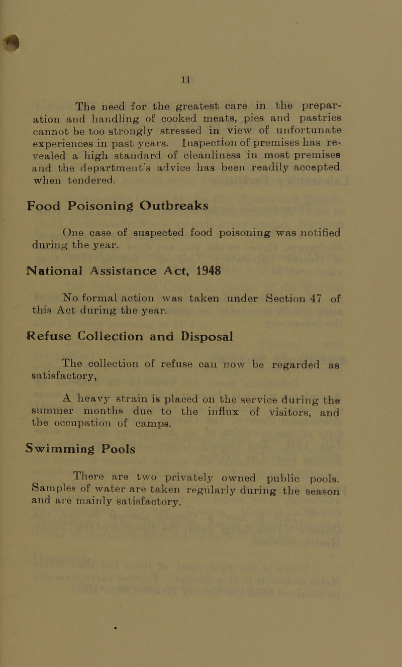 The need for the greatest care in the prepar- ation and handling of cooked meats, pies and pastries cannot be too strongly stressed in view of unfortunate experiences in past years. Inspection of premises has re- vealed a high standard of cleanliness in most premises and the department’s advice has been readily accepted when tendered. Food Poisoning Outbreaks One case of suspected food poisoning was notified during the year. National Assistance Act, 1948 No formal action was taken under Section 47 of this Act during the year. Refuse Collection and Disposal The collection of refuse can now be regarded as satisfactory, A heavy strain is placed on the service during the summer months due to the influx of visitors, and the occupation of camps. Swimming Pools There are two privately owned public pools. Samples of water are taken regularly during the season and are mainly satisfactory.