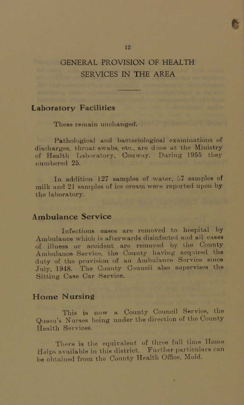 e 12 GENERAL PROVISION OF HEALTH SERVICES IN THE AREA Laboratory Facilities These remain unchanged. Pathological and bacteriological examinations of discharges, throat swabs, etc., are done at the Ministry of Health Laboratory, Conway. During 1955 they numbered 25. In addition 127 samples of water, 57 samples of milk and 21 samples of ice cream were reported upon by the laboratory. Ambulance Service Infectious oases are removed to hospital by Ambulance which is afterwards disinfected and all cases of illness or accident are removed by the County Ambulance Service, the County having acquired the duty of the provision of an Ambulance Service since July, 1948. The County Council also supervises the Sitting Case Car Service. Home Nursing This is now a County Council Service, the Queen’s Nurses being under the direction of the County Health Services. There is the equivalent of three full time Home Helps available in this district. Further particulars can be obtained from the County Health Office, Mold.