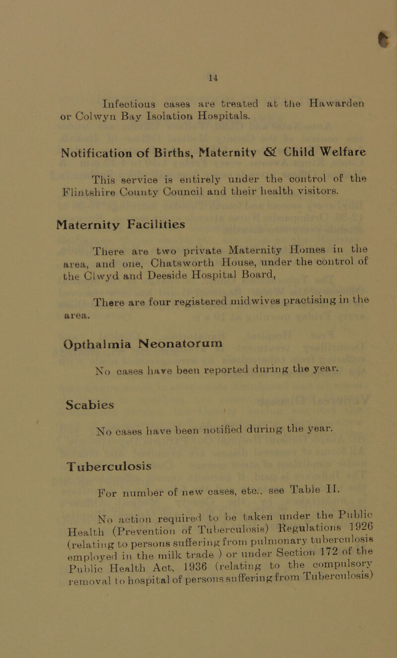 Infectious cases are treated at the Hawarden or Colwyn Bay Isolation Hospitals. Notification of Births, Maternity <S£ Child Welfare This service is entirely under the control of the Flintshire County Council and their health visitors. Maternity Facilities There are two private Maternity Homes in the area, and one, Chatsworth House, under the control of the Ciwyd and Deeside Hospital Board, There are four registered inidwives practising in the area. Opthalmia Neonatorum No cases have been reported during the year. Scabies No cases have been notified during the year. Tuberculosis For number of new cases, etc., see I able 11. No action required to be taken under the Publio Health (Prevention of Tuberculosis) Regulations 19-6 (relating to persons suffering from pulmonary tuberculosis employed in the milk trade ) or under Section 1 / 2 ot the Public Health Act, 1936 (relating to the compulsory removal to hospital of persons suffering from Tuberculosis!