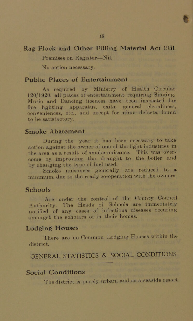 Rag Flock and Other Filling Material Act 1951 Premises on Register—Nil. No action necessary. Public Places of Entertainment As required by Ministry of Health Circular 120/1920, all places of entertainment requiring Singing, Music and Dancing licences have been inspected for fire fighting apparatus, exits, general cleanliness, conveniences, etc., and except for minor defects, found to be satisfactory. Smoke Abatement During the year it lias been necessary to take action against the owner of one of the light industries in the area as a result of smoke nuisance. This was over- come by improving the draught to the boiler and by changing the type of fuel used. Smoke nuisances generally are reduced to a minimum, due to the ready co-operation with the owners. Schools Are under the control of the County Council Authority. The Heads of Schools are immediately notified of any cases of infectious diseases occuring amongst the scholars or in their homes. Lodging Houses There are no Common Lodging Houses within the district. GENERAL STATISTICS & SOCIAL CONDITIONS Social Conditions The district is purely urban, and as a seaside resoi t