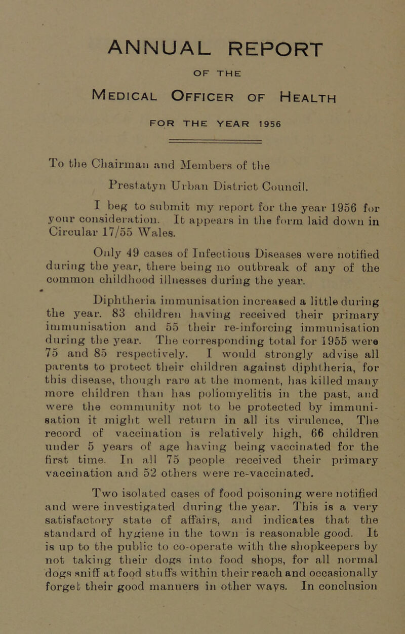 OF THE Medical Officer of Health FOR THE YEAR 1956 I o the Chairman and Members of the Prestatyn Urban District Council. I beg to submit my report for the year 1956 for your consideration. It appears in the form laid down in Circular 17/55 Wales. Oidy 49 cases of Infectious Diseases were notified during the year, there being no outbreak of any of the common childhood illnesses during the year. Diphtheria immunisation increased a little during the year. 83 children having received their primary immunisation and 55 their re-inforcing immunisation during the year. The corresponding total for 1955 were 75 and 85 respectively. I would strongly advise all parents to protect their children against diphtheria, for this disease, though rare at the moment, has killed many more children than has poliomyelitis in the past, and were the community not to be protected by immuni- sation it might well return in all its virulence, The record of vaccination is relatively high, 66 children under 5 years of age having being vaccinated for the first time. In all 75 people received their primary vaccination and 52 others were re-vaccinated. Two isolated cases of food poisoning were notified and were investigated during the year. This is a very satisfactory state of affairs, and indicates that the standard of hygiene in the town is reasonable good. It is up to the public to co-operate with the shopkeepers by not taking their dogs into food shops, for all normal dogs sniff at food stu ffs within their reach and occasionally forget their good manners in other ways. In conclusion