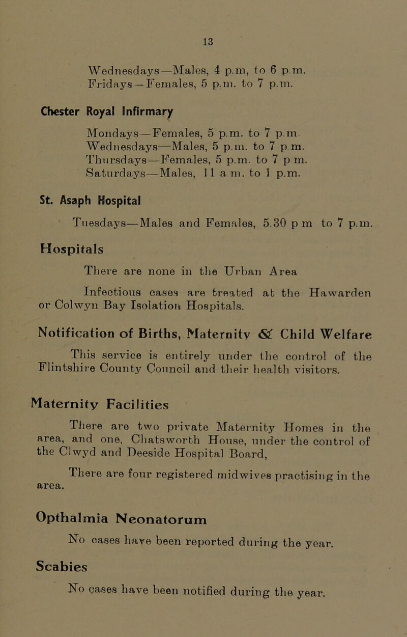 Wednesdays—Males, 4 p.m, to 6 p.m. Fridays — Females, 5 p.m. to 7 p.m. Chester Royal Infirmary Mondays —Females, 5 p.m. to 7 p.m Wednesdays—Males, 5 p.m. to 7 p.m. Thursdays—Females, 5 p.m. to 7 p m. Saturdays—Males, 11 am. to 1 p.m. St. Asaph Hospital Tuesdays—Males and Females, 5.30 p m to 7 p.m. Hospitals There are none in the Urban Area Infectious cases are treated at the Hawarden or Colwyn Bay Isolation Hospitals. Notification of Births, Maternity <S£ Child Welfare This service is entirely under the control of the Flintshire County Council and their health visitors. Maternity Facilities There are two private Maternity Homes in the area, and one, Chatsworth House, under the control of the Clwyd and Deeside Hospital Board, There are four registered midwives practising in the area. Opthalmia Neonatorum No cases have been reported during the year. Scabies No cases have been notified during the year.