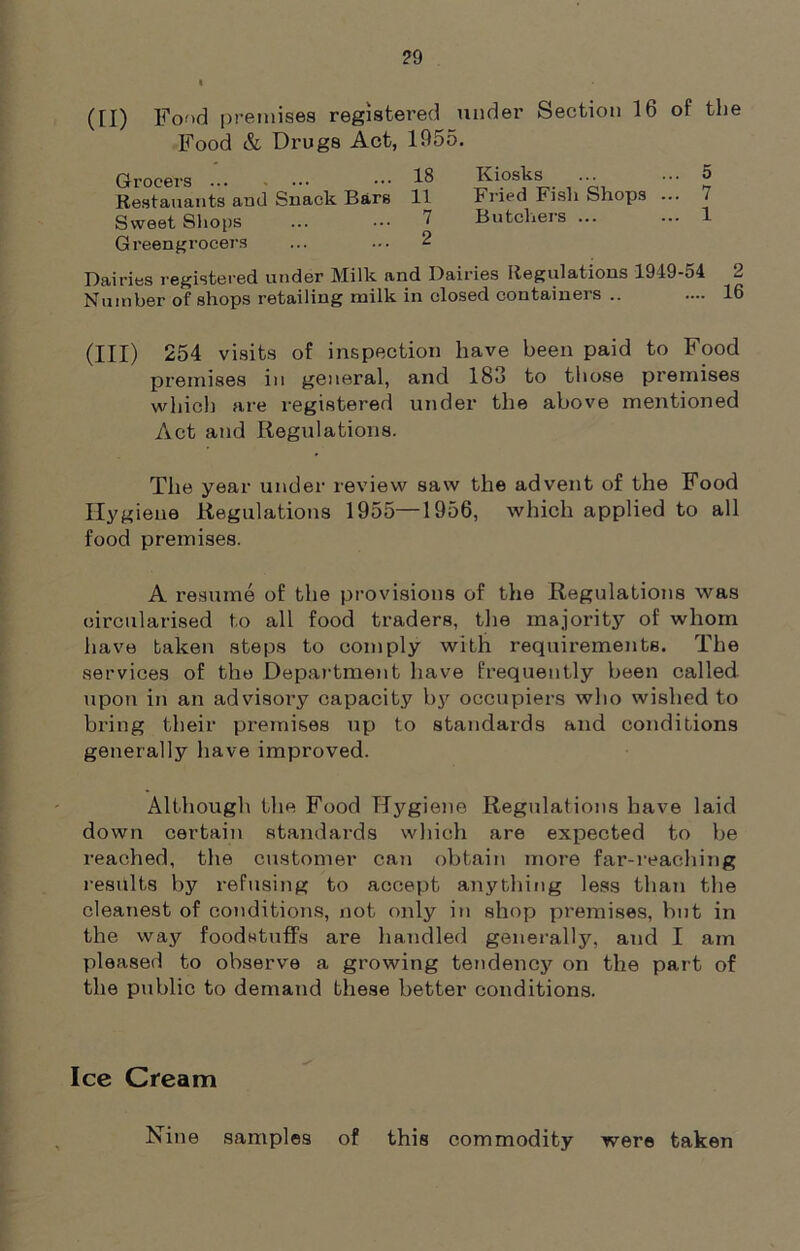 (II) Fond premises registered under Section 16 of the Food & Drugs Act, 1955. Grocers ... ... ••• 18 Kiosks ... ... 5 Restauants and Snack Bars 11 Fried Fish Shops ... / Sweet Shops ... ••• ^ Butchers ... ... 1 Greengrocers ... ... 2 Dairies registered under Milk and Dairies Regulations 1949-54 2 Number of shops retailing milk in closed containers .. .... 16 (III) 254 visits of inspection have been paid to Food premises in general, and 183 to those premises which are registered under the above mentioned Act and Regulations. The year under review saw the advent of the Food Hygiene Regulations 1955—1956, which applied to all food premises. A resume of the provisions of the Regulations was circularised to all food traders, the majority of whom have taken steps to comply with requirements. The services of the Department have frequently been called upon in an advisory capacity by occupiers who wished to bring their premises up to standards and conditions generally have improved. Although the Food Hygiene Regulations have laid down certain standards which are expected to be reached, the customer can obtain more far-reaching results by refusing to accept anything less than the cleanest of conditions, not only in shop premises, but in the way foodstuffs are handled generally, and I am pleased to observe a growing tendency on the part of the public to demand these better conditions. Ice Cream Nine samples of this commodity were taken