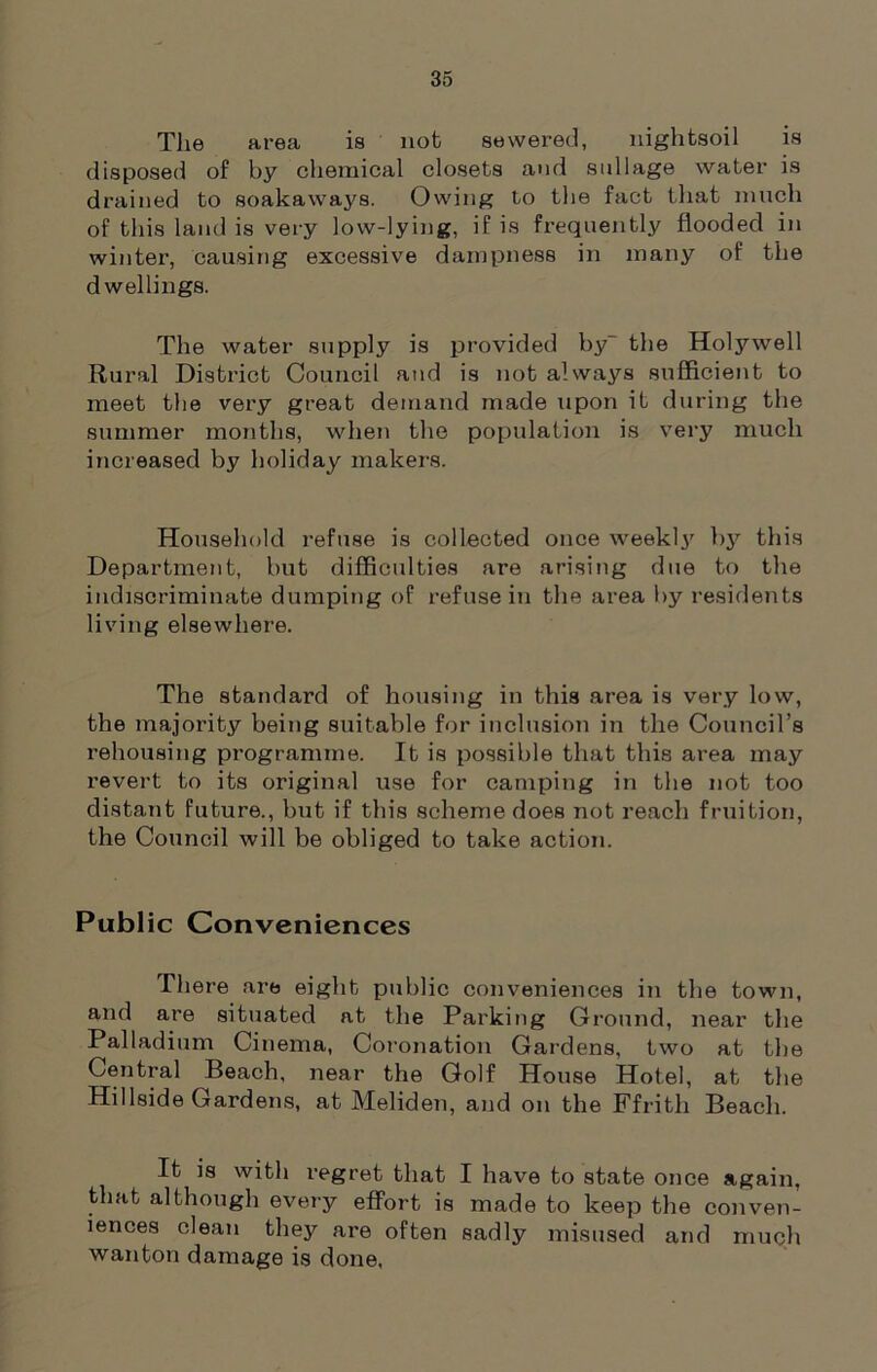 The area is nob sewered, nightsoil is disposed of by chemical closets and sullage water is drained to soakaways. Owing to the fact that much of this land is very low-lying, if is frequently flooded in winter, causing excessive dampness in many of the dwellings. The water supply is provided by- the Holywell Rural District Council and is not always sufficient to meet the very great demand made upon it during the summer months, when the population is very much increased by holiday makers. Household refuse is collected once weekly by this Department, but difficulties are arising due to the indiscriminate dumping of refuse in the area by residents living elsewhere. The standard of housing in this area is very low, the majority being suitable for inclusion in the Council’s rehousing programme. It is possible that this area may revert to its original use for camping in the not too distant future., but if this scheme does not reach fruition, the Council will be obliged to take action. Public Conveniences There are eight public conveniences in the town, and are situated at the Parking Ground, near the Palladium Cinema, Coronation Gardens, two at the Central Beach, near the Golf House Hotel, at the Hillside Gardens, at Meliden, and on the Ffrith Beach. It is with regret that I have to state once again, that although every effort is made to keep the conven- iences clean they are often sadly misused and much wanton damage is done,