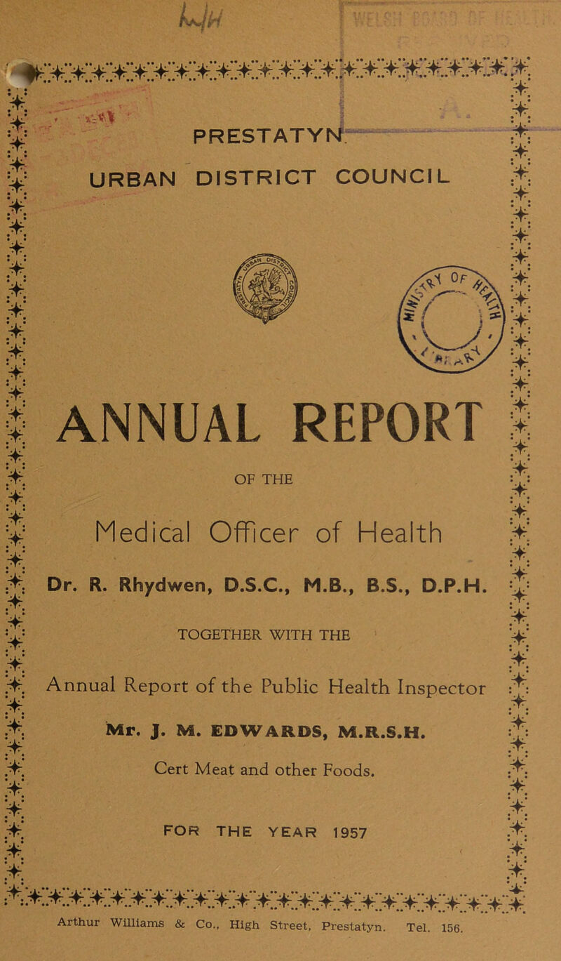 • • • tYT •' ' X;*\ ' ‘ ¥ ¥ ¥ • 1 • ¥ ¥ ¥ ¥ ¥ ¥ ¥ ¥ ¥ ¥ ¥ ¥ ¥ ¥ ¥ ¥ ¥. ¥ ¥ ¥ ¥ ¥ PRESTATYN;— URBAN DISTRICT COUNCIL ¥ ¥ ¥ ¥ ¥ ANNUAL REPORT OF THE Medical Officer of Health ¥ Dr. R. Rhydwen, D.S.C., M.B., B.S., D.P.H. ¥ ¥ ¥ TOGETHER WITH THE ¥ Annual Report of the Public Health Inspector ¥ ¥ ¥ ¥ ¥ ¥ ¥ ¥ Mr. J. M. EDWARDS, M.R.S.H. Cert Meat and other Foods. FOR THE YEAR 1957 ¥ ¥ ¥ ¥ ¥ ¥ ¥ ¥ ¥ ¥ ¥ ¥ ¥ ¥ ¥ ¥ ¥ ¥ ¥ ¥ ¥ ¥ ¥. :¥.¥.¥.¥¥.¥¥¥¥¥¥¥¥¥¥¥¥¥¥¥¥¥¥¥¥ Arthur Williams & Co., High Street, Prestatyn. Tel. 156.