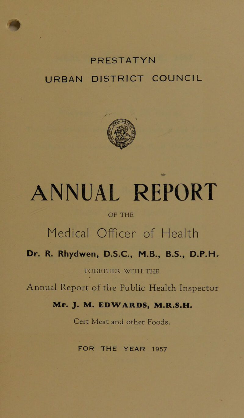 * PRESTATYN URBAN DISTRICT COUNCIL ANNUAL REPORT OF THE Medical Officer of Health Dr. R. Rhydwen, D.S.C., M.B., B.S., D.P.HL TOGETHER WITH THE Annual F.eport of the Public Health Inspector Mr. J. M. EDWARDS, M.R.S.H. Cert Meat and other Foods. FOR THE YEAR 1957