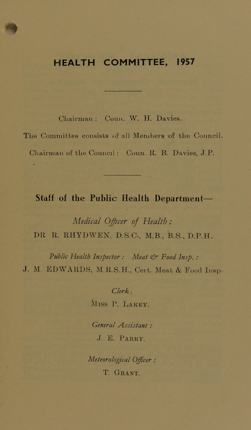 HEALTH COMMITTEE, 1957 Chairman : Conn. W. H. Davies. The Committee consists of all Members of the Counci Chairman of the Council : Conn. It. B. Davies, J.P. Staff of the Public Health Department— Medical Officer of Health: Dlt It. KHYDWEN, D.S.C-, M.B., B.S., D.P.H. Public Health Inspector : Meat <& Food Insp. : J. M EDWARDS, M.It.S.H., Cert. Meat &, Food Insj Clerk ; 5liss I\ Lakey. General Assistant: J E. Parry. Meteorological Officer : T. Grant.