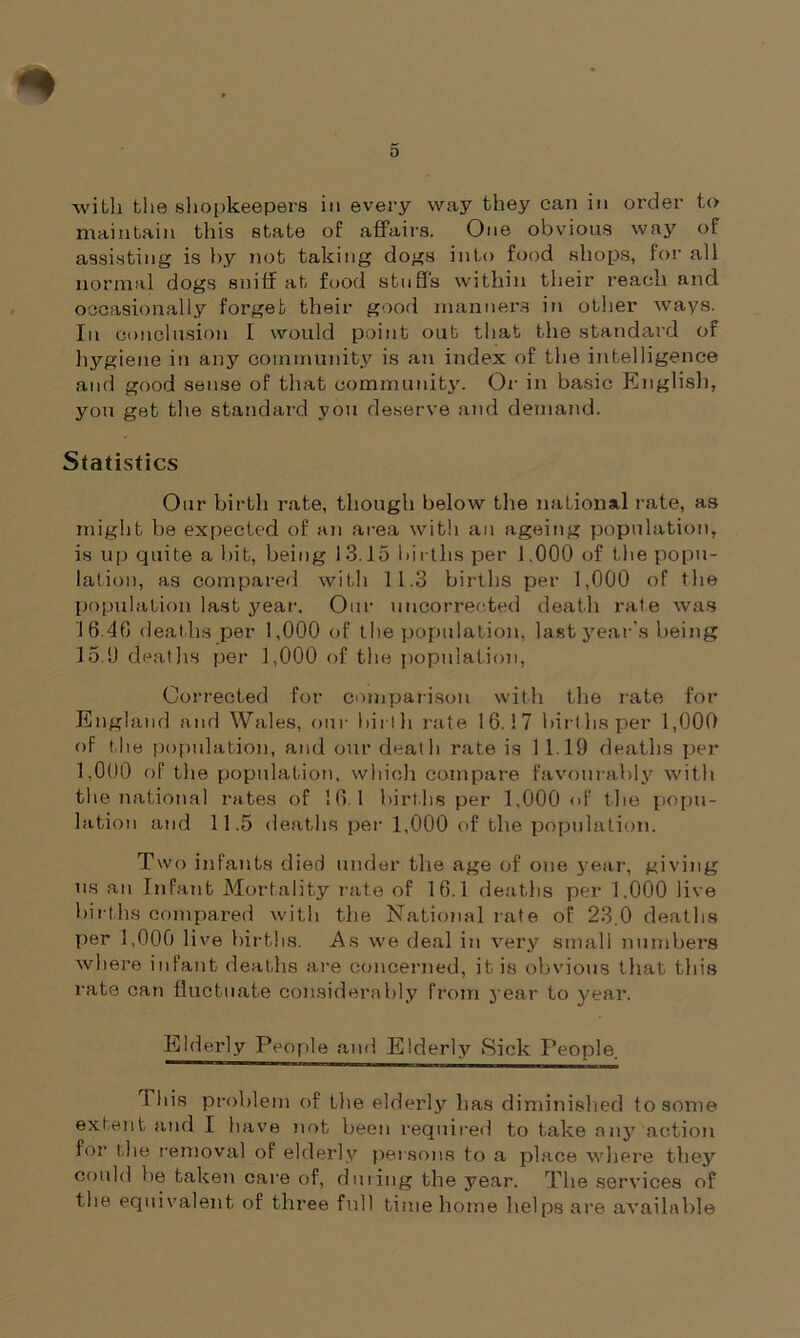 with the shopkeepers in every way they can in order to maintain this state of affairs. One obvious way of assisting is by not taking dogs into food shops, for all normal dogs sniff at food stuffs within their reach and occasionally forget their good manners in other ways. In conclusion I would point out that the standard of hygiene in any community is an index of the intelligence and good sense of that community. Or in basic English, you get the standard you deserve and demand. Statistics Our birth rate, though below the national rate, as might be expected of an area with an ageing population, is up quite a bit, being 13.15 births per 1.000 of the popu- lation, as compared with 11.3 births per 1,000 of the population last year. Our uncorrected death rate was 16.46 deaths per 1,000 of the population, last year’s being 15.0 deaths per 1,000 of the population, Corrected for comparison with the rate for England and Wales, our hir! h rate 16.17 birt hs per 1,000 of the population, and our death rate is 11.19 deaths per 1.000 of the population, which compare favourably with the national rates of 16.1 births per 1,000 of the popu- lation and 11.5 deaths per 1,000 of the population. Two infants died under the age of one year, giving ns an Infant Mortality rate of 16.1 deaths per 1.000 live births compared with the National rate of 23.0 deaths per 1,000 live births. As we deal in very small numbers where infant deaths are concerned, it is obvious that this rate can fluctuate considerably from year to year. Elderly People and Elderly Sick People. This problem of the elderly has diminished to some extent and I have not been required to take any action for the removal of elderly persons to a place where they could he taken care of, during the year. The services of the equivalent of three full time home helps are available