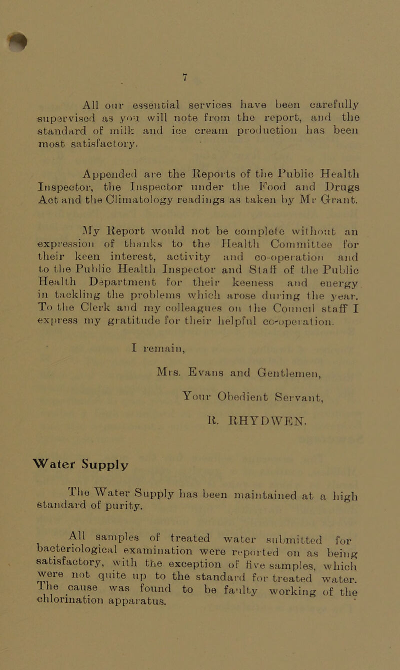 All our essential services have been carefully supervised as yon will note from the report, and the standard of milk and ice cream production has been most satisfactory. Appended are the Reports of the Public Health Inspector, the Inspector under the Food and Drugs Act and the Climatology readings as taken by Mr Grant. My Report would not be complefe without an expression of thanks to the Health Committee for their keen interest, activity and co-operation and to the Public Health Inspector and Staff of the Public Health Department for their keen ess and energy in tackling the problems which arose during the year. To the Clerk and my colleagues on the Council staff I express my gratitude for their helpful co-operation. I remain, Mrs. Evans and Gentlemen, Your Obedient Servant, R. RHYDWEN. Water Supply I lie Water Supply has been maintained at a high standard of purity. All samples of treated water submitted for bacteriological examination were reported on as being satisfactory, with the exception of five samples, which weie not quite up to the standard for treated water. Ihe cause was found to be faulty working of the chlorination apparatus.