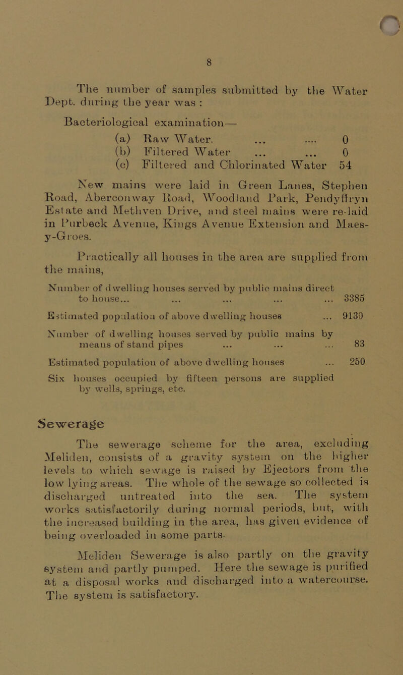 8 The number of samples submitted by the Water Dept, during the year was : Bacteriological examination— New mains were laid in Green Lanes, Stephen Boad, Aberconway Road, Woodland Bark, Pendyfiryn Estate and Methven Drive, and steel mains were re-laid in Burbeck Avenue, Kings Avenue Extension and Maes- y-Groes. Practically all houses in the area are supplied from the mains, Number of dwelling houses served by public mains direct to house... ... ... ... ... 3385 Estimated population of above dwelling houses ... 9130 Number of dwelling houses served by public mains by means of stand pipes ... ... ... 83 Estimated population of above dwelling houses ... 250 Six houses occupied by fifteen persons are supplied by wells, springs, etc. Sewerage The sewerage scheme for the area, excluding Meliden, consists of a gravity system, on the higher levels to which sewage is raised by Ejectors from the low lying areas. The whole of the sewage so collected is discharged untreated into the sea. The system works satisfactorily during normal periods, hut, with the increased building in the area, has given evidence of being overloaded in some parts- Meliden Sewerage is also partly on the gravity system and partly pumped. Here the sewage is purified at a disposal works and discharged into a watercourse. The system is satisfactory. (a) Raw Water. (b) Filtered Water (c) Filtered and Chlorinated Water 0 0 54