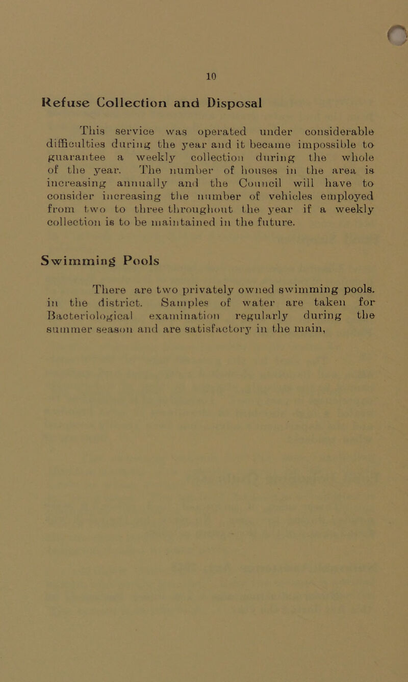 10 Refuse Collection and Disposal This service was operated under considerable difficulties during the year and it became impossible to guarantee a weekly collection during the whole of the year. The number of houses in the area is increasing annually and the Council will have to consider increasing tiie number of vehicles employed from two to three throughout the year if a weekly collection ie to be maintained in the future. Swimming Pools There are two privately owned swimming pools, in the district. Samples of water are taken for Bacteriological examination regularljr during the summer season and are satisfactory in the main,
