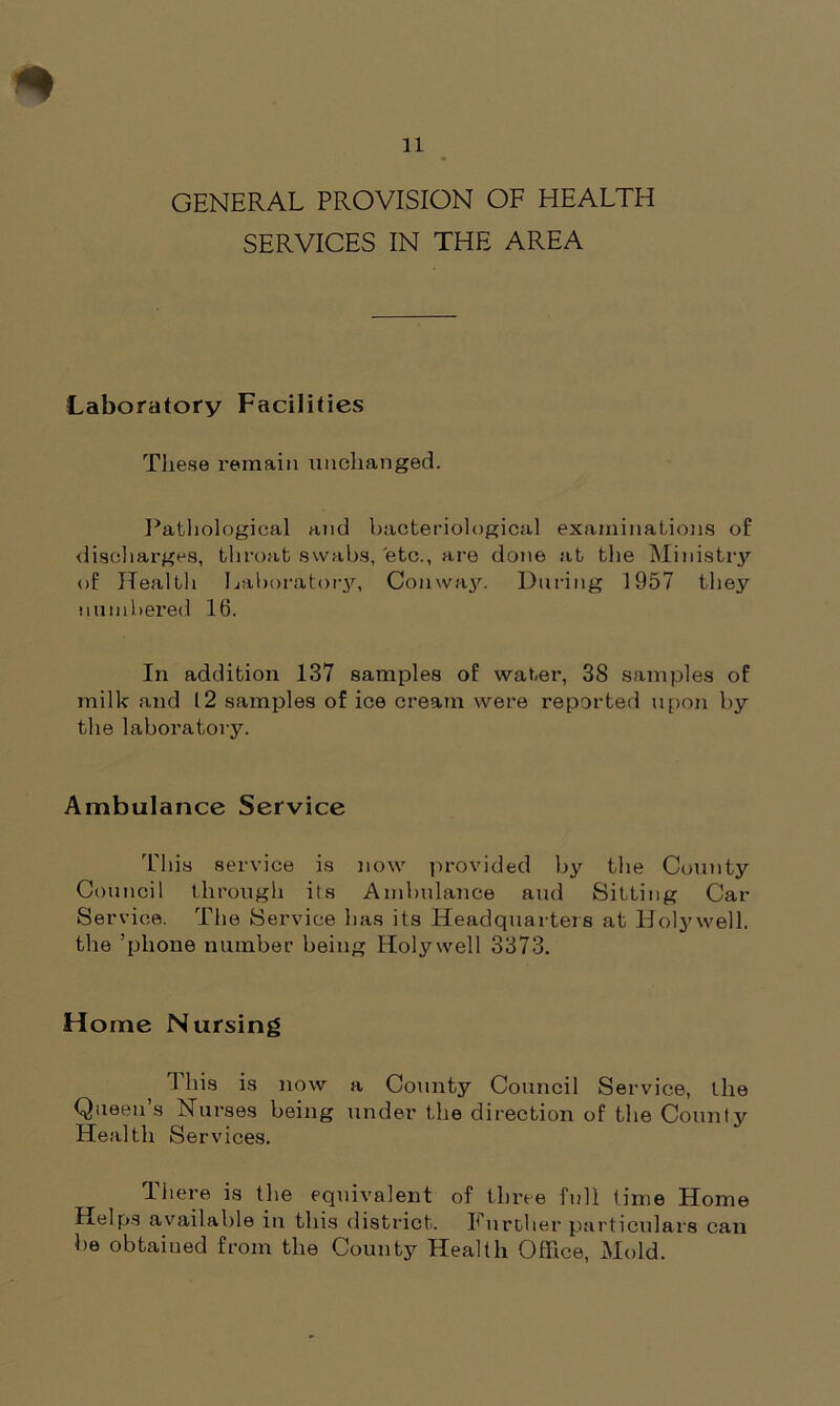 GENERAL PROVISION OF HEALTH SERVICES IN THE AREA Laboratory Facilities These remain unchanged. Pathological and bacteriological examinations of discharges, throat swabs, etc., are done at the Ministry of Health Laboratory, Conway. During 1957 they numbered 16. In addition 137 samples of water, 3S samples of milk and 12 samples of ice cream were reported upon by the laboratory. Ambulance Service This service is now provided by the County Council through its Ambulance and Sitting Cat- Service. The Service has its Headquarters at Holywell, the ’phone number being Holywell 3373. Home Nursing This is now a County Council Service, the Queen’s Nurses being under the direction of the County Health Services. There is the equivalent of three full time Home Helps available in this district. Further particulars can be obtained from the County Health Office, Mold.