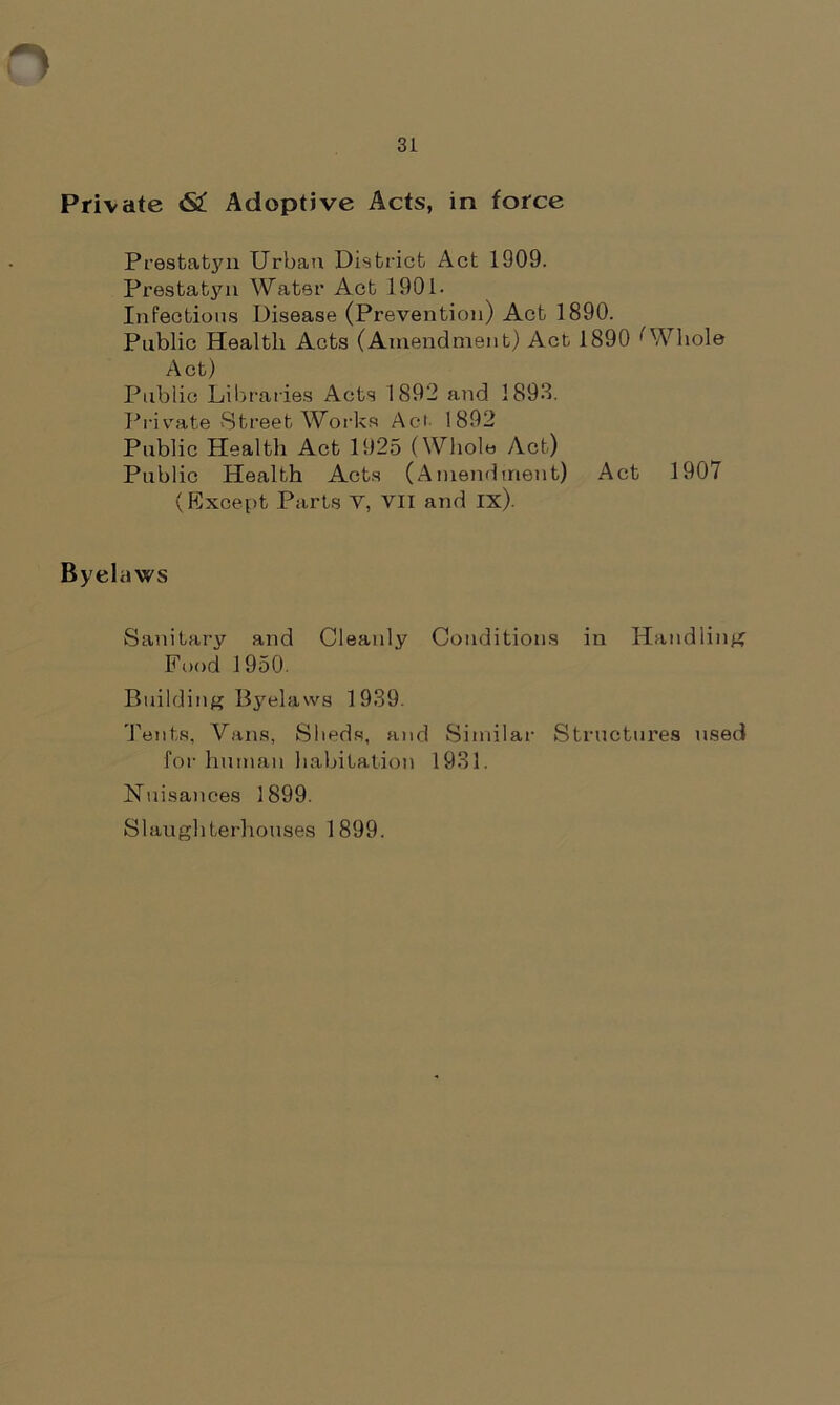 Private <S£ Adoptive Acts, in force Prestatyn Urban District Act 1909. Prestatyn Water Act 1901- Infectious Disease (Prevention) Act 1890. Public Health Acts (Amendment) Act 1890 ''Whole Act) Public Libraries Acts 1892 and 1893. Private Street Works Aci 1892 Public Health Act 1925 (Whole Act) Public Health Acts (Amendment) Act 1907 (Except Parts V, VII and ix). Byelaws Sanitary and Cleanly Conditions in Handling Food 1950. Building Byelaws 1939. Tents, Vans, Sheds, and Similar Structures used for human habitation 1931. Nuisances 1899. Slaughterhouses 1899.