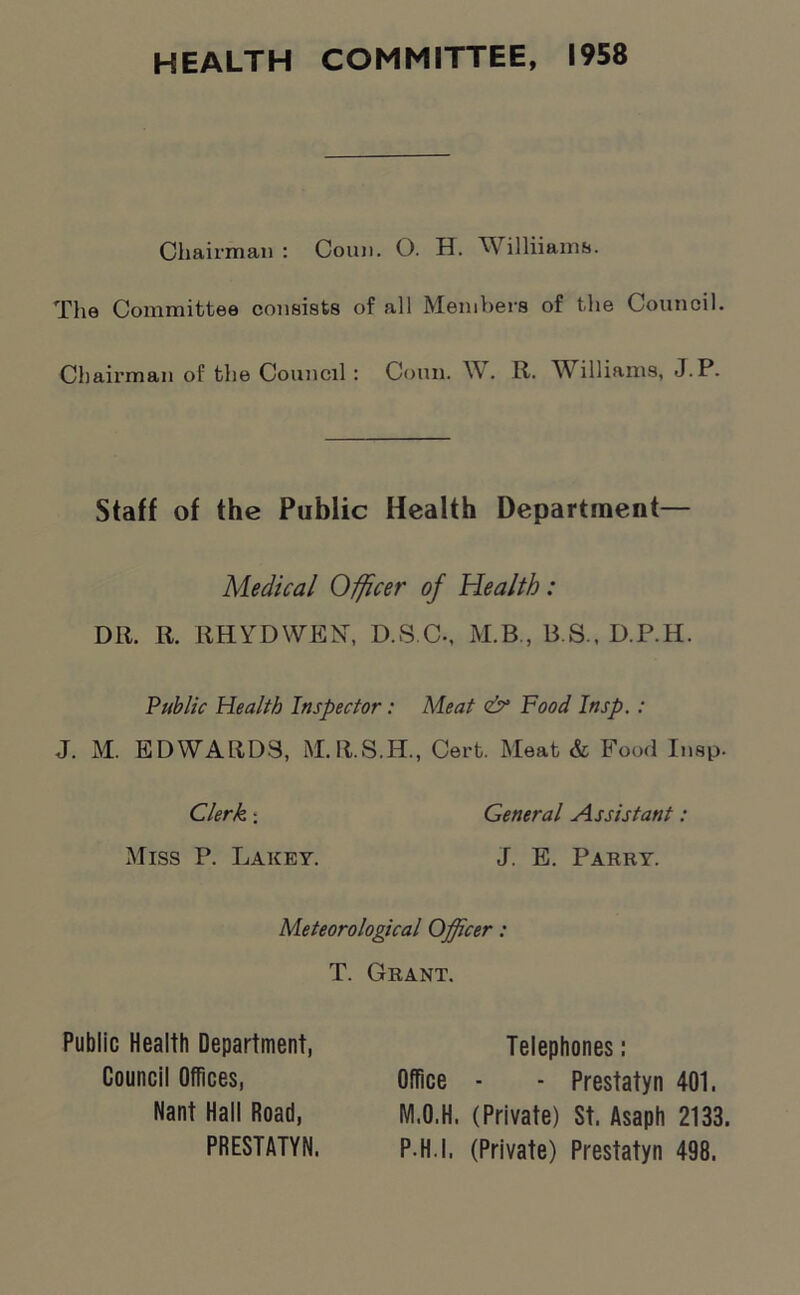 HEALTH COMMITTEE, 1958 Chairman : Conn. O. H. Williiams. The Committee consists of all Members of the Council. Chairman of the Council : Conn. W. R. Williams, J.P. Staff of the Public Health Department— Medical Officer of Health: DR. R. RHYDWEN, D.S.C-, M.B., B.S., D.P.H. Public Health Inspector: Meat <& Food Insp. : J. M. EDWARDS, M.R.S.H., Cert. Meat & Food Insp. Clerk : General Assistant : Miss P. Lakey. J. E. Parry. Meteorological Officer: T. Grant. Public Health Department, Council Offices, Nant Hall Road, PRESTATYN. Telephones: Office - - Prestatyn 401. M.O.H. (Private) St. Asaph 2133. P H.I. (Private) Prestatyn 498.