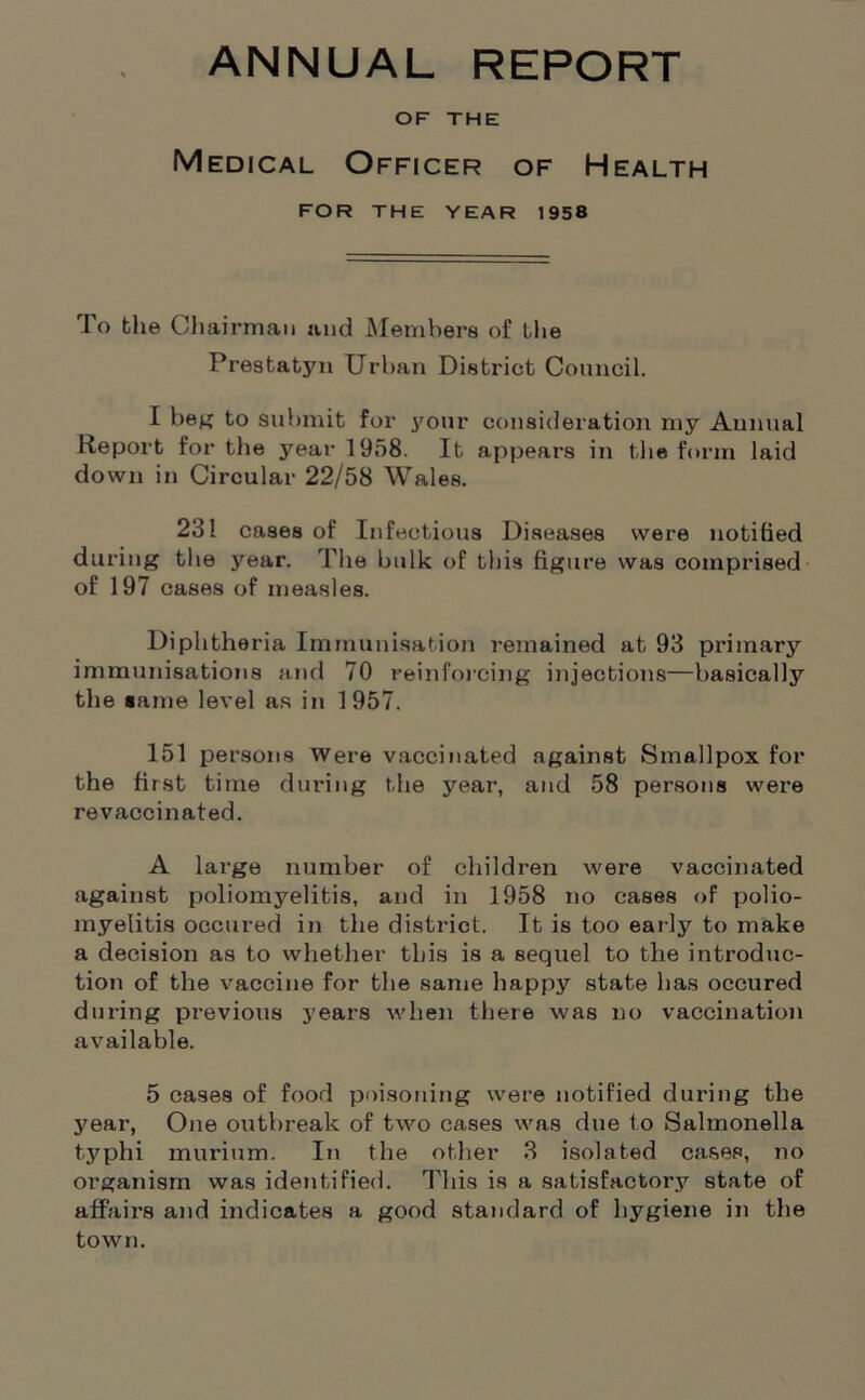 ANNUAL REPORT OF THE Medical Officer of Health FOR THE YEAR 1958 To the Chairman and Members of the Prestatyn Urban District Council. I beg to submit for your consideration my Annual Report for the year 1958. It appears in the form laid down in Circular 22/58 Wales. 231 cases of Infectious Diseases were notified during the year. The bulk of this figure was comprised of 197 cases of measles. Diphtheria Immunisation remained at 93 primary immunisations and 70 reinforcing injections—basically the tame level as in 1957. 151 persons Were vaccinated against Smallpox for the first time during the year, and 58 persons were revaccinated. A large number of children were vaccinated against poliomyelitis, and in 1958 no cases of polio- myelitis occured in the district. It is too early to make a decision as to whether this is a sequel to the introduc- tion of the vaccine for the same happy state has occured during previous years when there was no vaccination available. 5 cases of food poisoning were notified dui’ing the year, One outbreak of two cases was due to Salmonella typhi murium. In the other 3 isolated cases, no organism was identified. This is a satisfactory state of affairs and indicates a good standard of hygiene in the town.