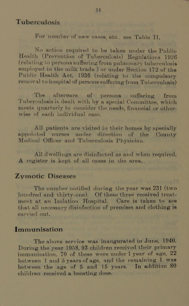 Tuberculosis For number of new cases, etc., see Table II. No action required to be taken under the Public- Health (Prevention of Tuberculosis) Regulations 1926 (relating to persons suffering from pulmonary tuberculosis employed in the milk trade ) or under Section 172 of the Public Health Act, 1936 (relating to the compulsory removal to hospital of persons suffering from Tuberculosis) The aftercare of persons suffering from Tuberculosis is dealt with by a special Committee, which meets quarterly to consider the needs, financial or other- wise of each individual case. All patients are visited in their homes by specially appointed nurses under direction of the County Medical Officer and Tuberculosis Physician. All dwellings are disinfected as and when required. A register is kept of all cases in the area. Zymotic Diseases The number notified during the year was 231 (two hundred and thirty-one). Of these three received treat- ment at an Isolation Hospital. Care is taken to see that all necessary disinfection of premises and clothing is carried out. Immunisation The above service was inaugurated in June, 1940. During the year 1968, 93 children received their primary immunisation. 70 of these were under 1 year of age, 22 between 1 and 6 years of age, and the remaining 1 was between the age of 5 and 15 years. In addition 80 children received a boosting dose.