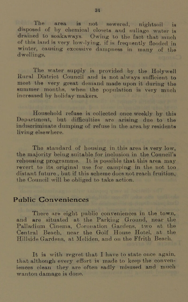 1 he area is not sewered, nightsoil is disposed of by chemical closets and sullage water is drained to soakaways. Owing to the fact that much of this land is very low-lying, if is Frequently flooded in winter, causing excessive dampness in many of the dwellings. The water supply is provided by the Holywell Rural District Council and is not always sufficient to meet the very great demand made upon it during the summer months, when the population is very much increased by holiday makers. Household refuse is collected once weekly by this Department, but difficulties are arising due to the indiscriminate dumping of refuse in the area by residents living elsewhere. The standard of housing in this area is very low, the majority being suitable for inclusion in the Council’s rehousing programme. It is possible that this area may revert to its original use for camping in the not too distant future , but if this scheme does not reach fruition, the Council will be obliged to take action. Public Conveniences There are eight publio conveniences in the town, and are situated at the Parking Ground, near the Palladium Cinema, Coronation Gardens, two at the Central Beach, near the Golf House Hotel, at the Hillside Gardens, at Meliden, and on the Ffrith Beach. It is with regret that I have to state once again, that although every effort is made to keep the conven- iences clean they are often sadly misused and much wanton damage is done.