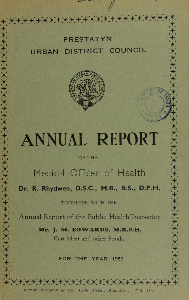 URBAN DISTRICT COUNCIL * >: * >: >: >: * >: >: >; ¥. ¥ >: ¥ ¥ ¥ ¥ * >: ¥ >: >: >: >: ¥ ¥ >: ¥ ¥ ¥ ¥ >: ANNUAL REPORT OF THE Medical Officer of Health Dr. R. Rhydwen, D.S.C., M.B., B.S., D.P.H. >: ¥ ¥ ¥ ¥ >: ¥ ¥ ¥ ¥ ¥ ¥ ¥ ¥ >: ¥ ¥ • * • ¥; Arthur Williams & Co., High Street, Prestatyn. Tel. 156. TOGETHER WITH THE Annual Report of the Public HealthTnspector Mr. J. M. EDWARDS, M.R.S.H. Cert Meat and other Foods.