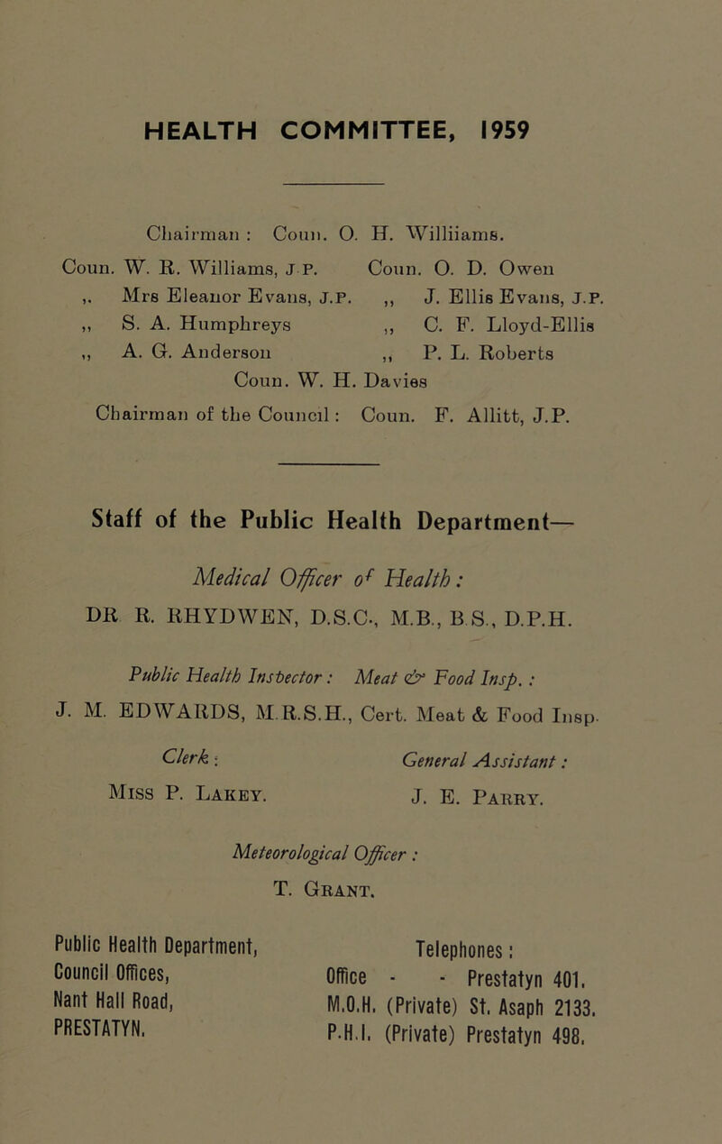 HEALTH COMMITTEE, 1959 Chairman : Conn. 0. H. Williiams. Coun. W. R. Williams, J P. Conn. 0. D. Owen Mrs Eleanor Evans, J.P. ,, J. Ellis Evans, J.P. Coun. W. H. Davies Chairman of the Council: Coun. F. Allitt, J.P. Staff of the Public Health Department— Medical Officer of Health: DR R. RHYDWEN, D.S.C-, M.B., E.S., D.P.H. Public Health Inspector: Meat & Hood Itisp. : J. M. EDWARDS, M.R.S.H., Cert. Meat & Food Insp. „ S. A. Humphreys ,, A. G. Anderson C. F. Lloyd-Ellis P. L. Roberts Clerk ; Miss P. Lakey. General Assistant: J. E. Parry. Meteorological Officer: T. Grant. Public Health Department, Council Offices, Nant Hall Road, PRESTATYN. Telephones : Office - ■ Prestatyn 401. M.O.H. (Private) St. Asaph 2133. P H I. (Private) Prestatyn 498.