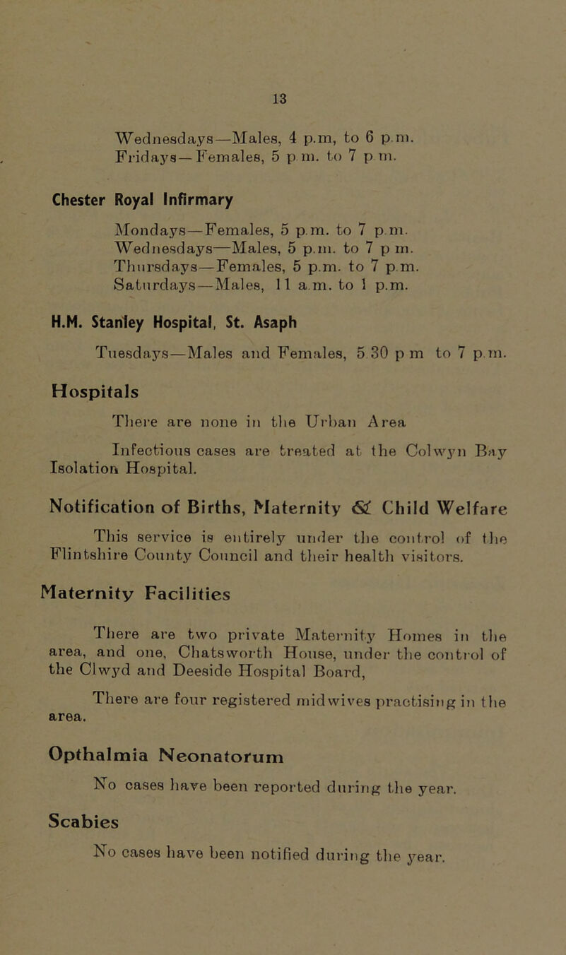 Fridays—Females, 5 p m. to 7 p.m. Chester Royal Infirmary Mondays—Females, 5 p.m. to 7 p.m. Wednesdays—Males, 5 p.m. to 7 p in. Thursdays—Females, 5 p.m. to 7 p.m. Saturdays — Males, 11 a m. to 1 p.m. H.M. Stanley Hospital, St. Asaph Tuesdays—Males and Females, 5 30 pm to 7 p.m. Hospitals There are none in the Urban Area Infectious cases are treated at the Colwyn Bay Isolation Hospital. Notification of Births, Maternity 62! Child Welfare This service is entirely under the control of the Flintshire County Council and their health visitors. Maternity Facilities There are two private Maternity Homes in the area, and one, Chatsworth House, under the control of the Clwyd and Deeside Hospital Board, There are four registered midwives practising in the area. Opthalmia Neonatorum No cases have been reported during the year. Scabies No cases have been notified during the year.