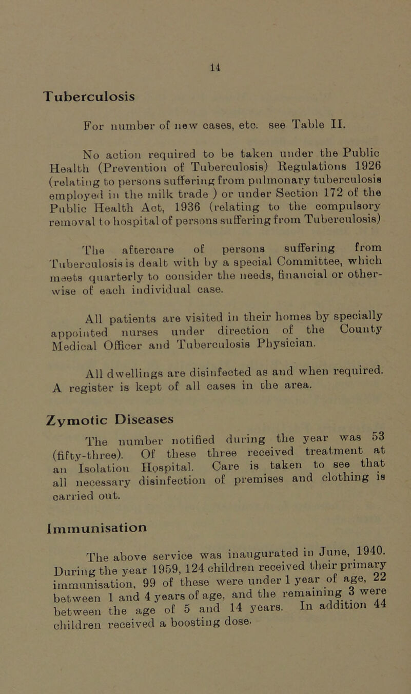 Tuberculosis For number of new cases, etc. see Table II. No action required to be taken under the Public Health (Prevention of Tuberculosis) Regulations 1926 (relating to persons suffering from pulmonary tuberculosis employed in the milk trade ) or under Section 172 of the Public Health Act, 1936 (relating to the compulsory removal to hospital of persons suffering from Tuberculosis) The afoercare of persons suffering from Tuberculosis is dealt with by a special Committee, which meets quarterly to consider the needs, financial or other- wise of each individual case. All patients are visited in their homes by specially appointed nurses under direction of the County Medical Officer and Tuberculosis Physician. All dwellings are disinfected as and when required. A register is kept of all cases in the area. Zymotic Diseases The number notified during the year was 53 (fifty-three). Of these three received treatment at an Isolation Hospital. Care is taken to see that all necessary disinfection of premises and clothing is carried out. Immunisation The above service was inaugurated in June, 1940. During the year 1959, 124 children received their primary immunisation, 99 of these were under 1 year of age, between 1 and 4 years of age, and the remaining 3 were between the age of 5 and 14 years. In addition 44 children received a boosting dose.