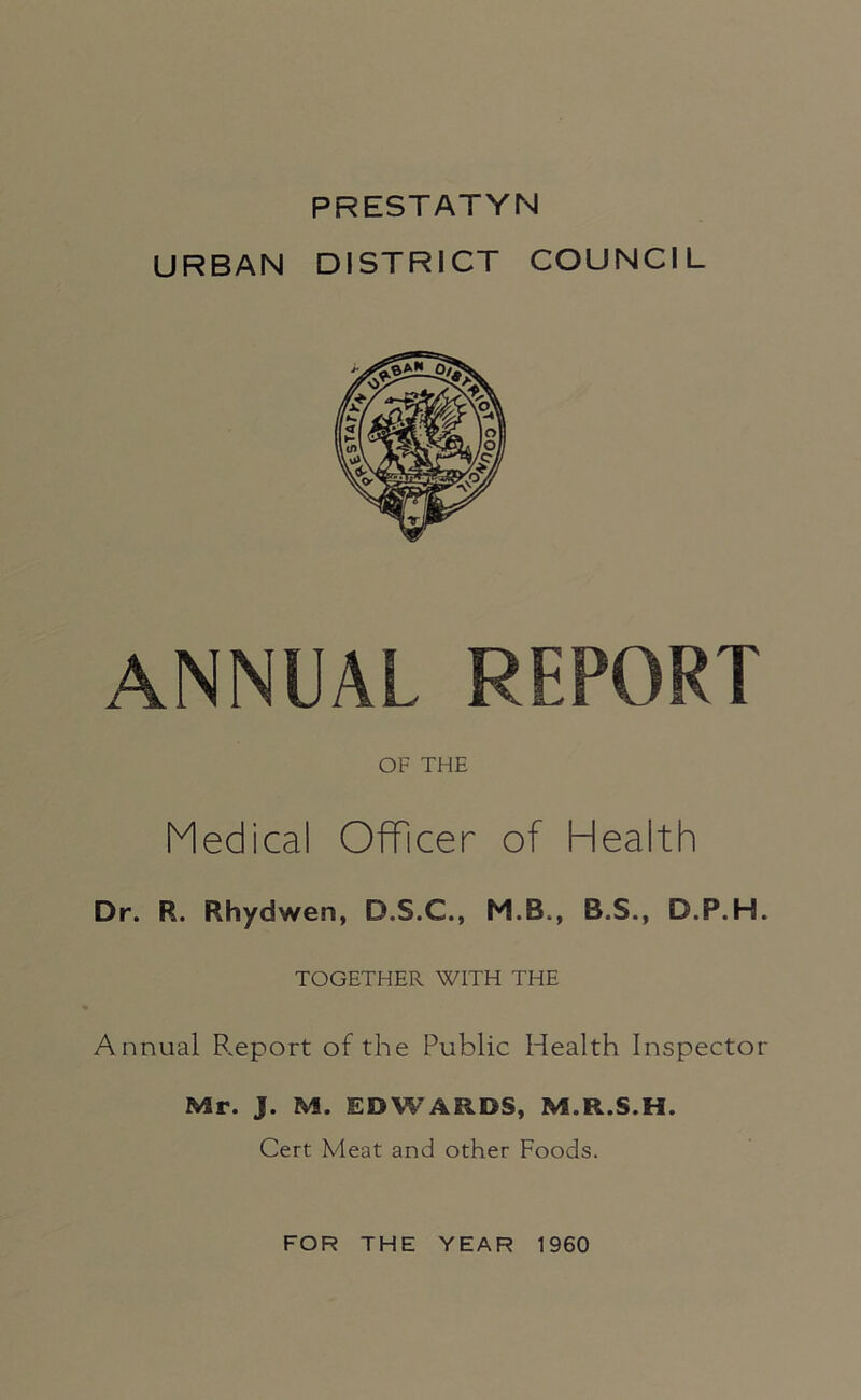 PRESTATYN URBAN DISTRICT COUNCIL ANNUAL REPORT OF THE Medical Officer of Health Dr. R. Rhydwen, D.S.C., M.B., B.S., D.P.H. TOGETHER WITH THE Annual B.eport of the Public Health Inspector Mr. J. M. EDWARDS, M.R.S.H. Cert Meat and other Foods. FOR THE YEAR 1960