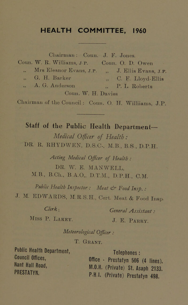 HEALTH COMMITTEE, I960 Chairman : Coun. J. F. Jones. Conn. W. R. Williams, J P. Coun. O. D. Owen Mrs Eleanor Evans, J.P. ,, J. Ellis Evans, j.p. „ G. H. Barker „ C. F. Lloyd-Ellis ,, A. G. Anderson ,, P. L. Roberts Coun. W. H. Davies Chairman of the Council : Coun. O. IT. WTlliiams, J.P. Staff of the Public Health Department— Medical Officer of Health: DR. R. RHYDWEN, D.S.C., M.B., B.S., D.P.H. Acting Medical Officer of Health : DR. W. E. MAN WELL, M B., B.Ch., B A.O„ D.T.M., D.P.H., C.M. Public Health Inspector: Meat & Food Insp. : J. M. EDWARDS, M.R.S.H., Cert. Meat & Food Insp- Clerk : Miss P. Lakey. General Assistant: J. E. Parry. Meteorological Officer: Public Health Department, Council Offices, Nant Hall Road, PRESTATYN, T. Grant. Telephones : Office - Prestatyn 506 (4 lines). M.O.H. (Private) St. Asaph 2133.