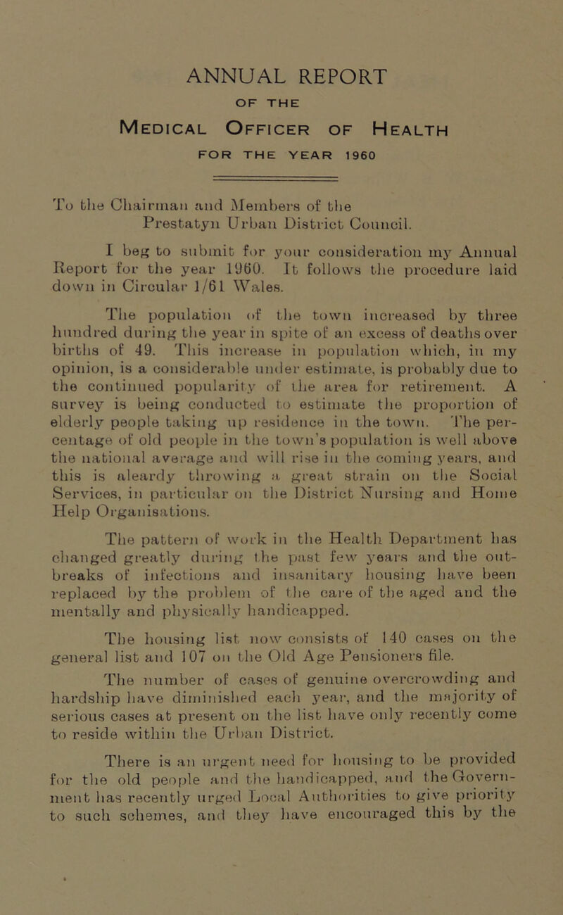 ANNUAL REPORT OF THE Medical Officer of Health FOR THE YEAR 1960 To the Chairman and Members of bhe Prestatyn Urban District Council. I beg to submit for your consideration my Annual Report for the year I960. It follows the procedure laid down in Circular 1/61 Wales. The population of the town increased by three hundred during the year in spite of an excess of deaths over births of 49. This increase in population which, in my opinion, is a considerable under estimate, is probably due to the continued popularity of the area for retirement. A survey is being conducted to estimate the proportion of elderly people baking up residence in the town. 1'he per- centage of old people in the town’s population is well above the national average and will rise in the coming years, and this is aleardy throwing a great strain on the Social Services, in particular on the District Nursing and Home Help Organisations. The pattern of work in the Health Department has changed greatly during the past few years and the out- breaks of infections and insanitary housing have been replaced bjr the problem of t he care of the aged and the mentally and physically handicapped. The housing list, now consists of 140 cases on the general list and 107 on the Old Age Pensioners file. The number of cases of genuine overcrowding and hardship have diminished each year, and the majority of serious cases at present on the list have only recently come to reside within the Urban District. There is an urgent need for housing to be provided for the old people and the handicapped, and the Govern- ment has recently urged Local Authorities to give priority to such schemes, and they have encouraged this by the