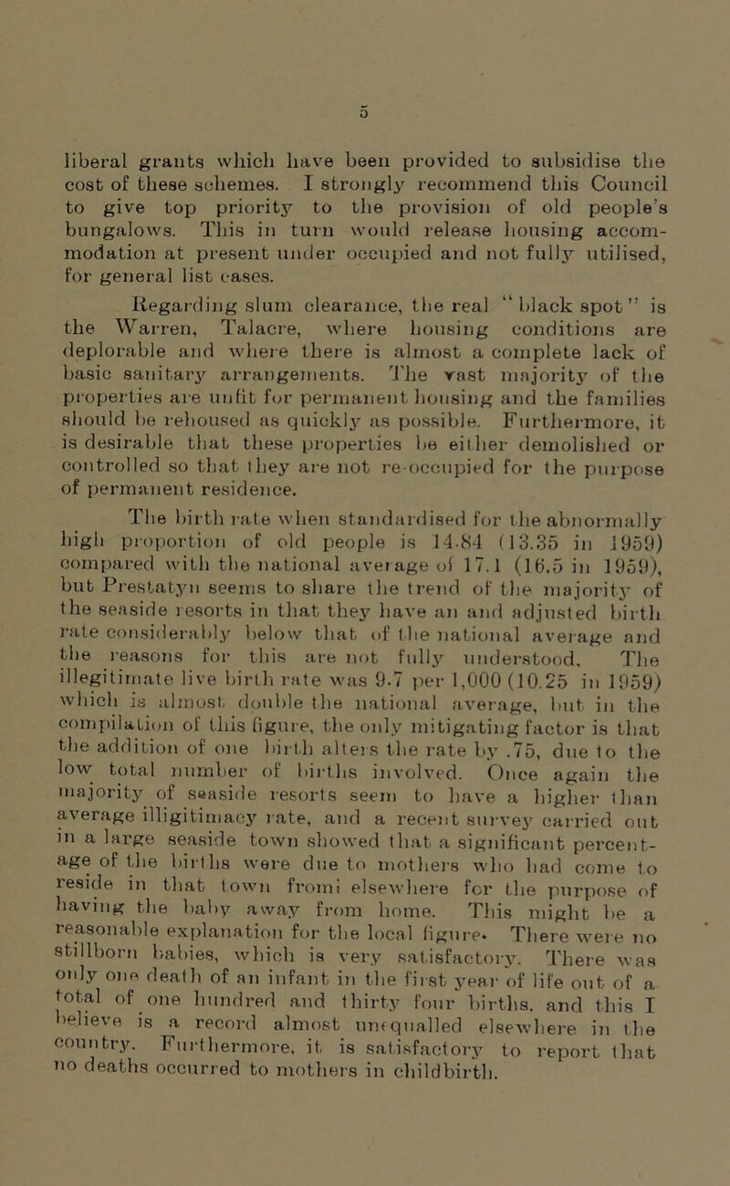 0 liberal grants which have been provided to subsidise the cost of these schemes. I strongly recommend this Council to give top priority to the provision of old people’s bungalows. This in turn would release housing accom- modation at present under occupied and not fully utilised, for genera] list cases. Regarding slum clearance, the real “black spot” is the Warren, Talacre, where housing conditions are deplorable and where there is almost a complete lack of basic sanitary arrangements. The vast majority of the properties are unfit for permanent housing and the families should he rehoused as quickly as possible. Furthermore, it is desirable that these properties he either demolished or controlled so that they are not re-occupied for the purpose of permanent residence. The birth rate when standardised for the abnormally high proportion of old people is 14-84 (13.35 in 1959) compared with the national average of 17.1 (15.5 in 1959), but Prestatyn seems to share the trend of the majority of the seaside resorts in that they have an and adjusted birth rate considerably below that of the national average and the reasons for this are not fully understood. The illegitimate live birth rate was 9.7 per 1,000 (10.25 in 1959) which is almost double the national average, but in the compilation of this figure, the only mitigating factor is that the addition of one birth alters the rate by .75, due to the low total number of births involved. Once again the majority of seaside resorts seem to have a higher than average illigitimaey rate, and a recent survey carried out in a large seaside town showed that .a significant percent- age of the births were due to mothers who had come to leside in that town froim elsewhere for the purpose of having the baby away from home. This might be a reasonable explanation for the local figure. There were no stillborn babies, which is very satisfactory. There was only one death of an infant in the first year of life out of a total of one hundred and thirty four births, and this I believe is a record almost umquailed elsewhere in the country. Furthermore, it is satisfactory to report that o deaths occurred to mothers in childbirth.