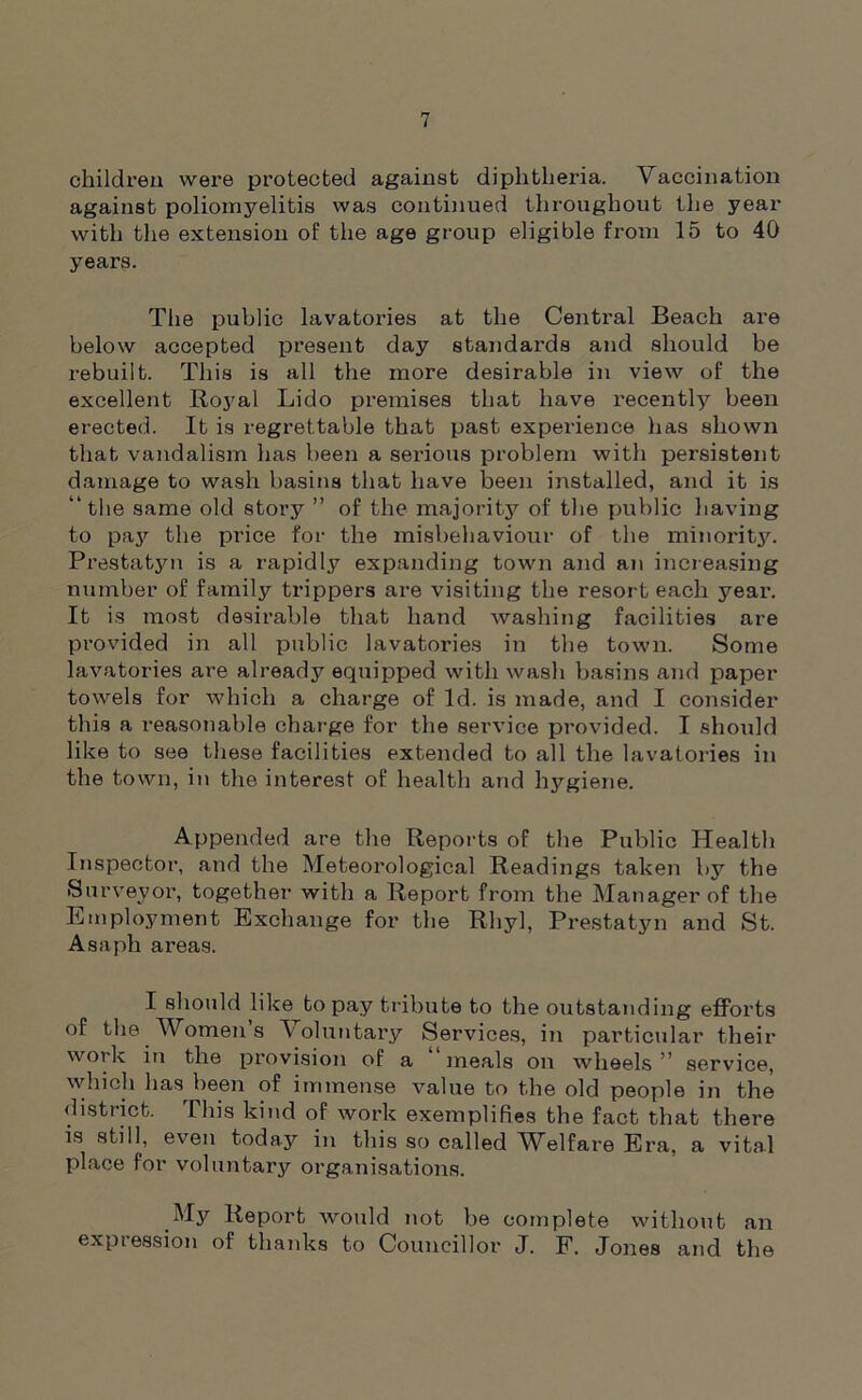 children were protected against diphtheria. Vaccination against poliomyelitis was continued throughout the year with the extension of the age group eligible from 15 to 40 years. The public lavatories at the Central Beach are below accepted present day standards and should be rebuilt. This is all the more desirable in view of the excellent Royal Lido premises that have recently been erected. It is regrettable that past expei-ience has shown that vandalism has been a serious problem with persistent damage to wash basins that have been installed, and it is “the same old story ” of the majority of the public having to pay the price for the misbehaviour of the minority. Prestatyn is a rapidly expanding town and an increasing number of family trippers are visiting the resort each year. It is most desirable that hand washing facilities are provided in all public lavatories in the town. Some lavatories are already equipped with wash basins and paper towels for which a charge of Id. is made, and I consider this a reasonable charge for the service provided. I should like to see these facilities extended to all the lavatories in the town, in the interest of health and hygiene. Appended are the Reports of the Public Health Inspector, and the Meteorological Readings taken by the Surveyor, together with a Report from the Manager of the Employment Exchange for the Rhyl, Prestatyn and St. Asaph areas. I should like to pay tribute to the outstanding efforts of the Women s Voluntary Services, in particular their work in the provision of a “meals on wheels” service, which has been of immense value to the old people in the district. This kind of work exemplifies the fact that there is still, even today in this so called Welfare Era, a vital place for voluntary organisations. My Report would not be complete without an expression of thanks to Councillor J. F. Jones and the