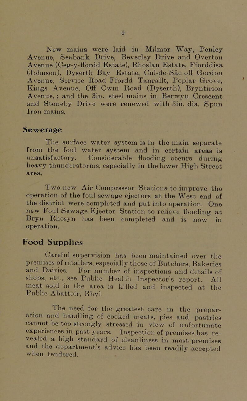 New mains were laid in Milmor Way, Penley Avenue, Seabank Drive, Beverley Drive and Overton Avenue (Ceg-y-ffordd Estate), Rhoslan Estate, Fforddisa (Jobnson), Dyserth Bay Estate, Cul-deSac off Gordon Avenue, Service Road Ffordd Tanrallt, Poplar Grove, Kings Avenue, Off Cwm Road (Dyserth), Bryntirion Avenue, ; and the 3in. steel mains in Berwyn Crescent and Stoneby Drive were renewed with Sin. dia. Spun Iron mains. Sewerage The surface water system is in the main separate from the foul water system and in certain areas is unsatisfactory. Considerable flooding occurs during heavy thunderstorms, especially in the lower High Street area. Two new Air Compressor Stations to improve the operation of the foul sewage ejectors at the West end of the district were completed and put into operation. One new Foul Sewage Ejector Station to relieve flooding at Bryn Rliosyn has been completed and is now in operation. Food Supplies Careful supervision has been maintained over the premises of retailers, especially those of Butchers, Bakeries and Dairies. For number of inspections and details of shops, etc., see Public Health Inspector’s report. All meat sold in the area is killed and inspected at the Public Abattoir, Rhyl. The need for the greatest care in the prepar- ation and handling of cooked meats, pies and pastries cannot be too strongly stressed in view of unfortunate experiences in past years. Inspection of premises has re- 'ea'ed a high standard or cleanliness in most premises and the department s advice has been readily accepted when tendered.