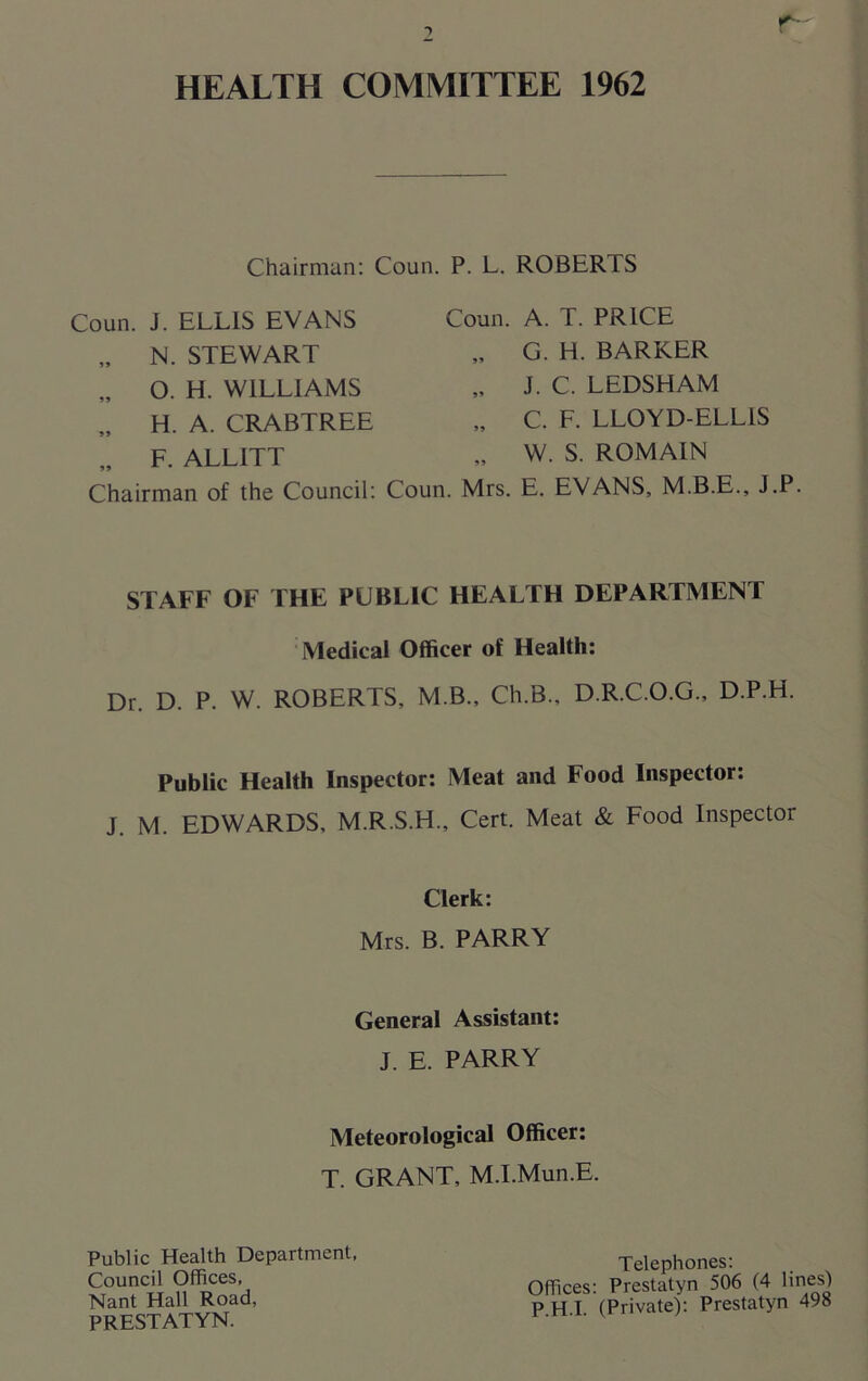 HEALTH COMMITTEE 1962 Chairman: Coun. Coun. J. ELLIS EVANS „ N. STEWART „ O. H. WILLIAMS H. A. CRABTREE „ F. ALL1TT P. L. ROBERTS Coun. A. T. PRICE „ G. H. BARKER „ J. C. LEDSHAM „ C. F. LLOYD-ELLIS „ W. S. ROMAIN Chairman of the Council: Coun. Mrs. E. EVANS, M.B.E., J.P STAFF OF THE PUBLIC HEALTH DEPARTMENT Medical Officer of Health: Dr. D. P. W. ROBERTS, M.B., Ch.B., D.R.C.O.G., D.P.H. Public Health Inspector: Meat and Food Inspector: J. M. EDWARDS, M.R.S.H., Cert. Meat & Food Inspector Clerk: Mrs. B. PARRY General Assistant: J. E. PARRY Meteorological Officer: T. GRANT, M.l.Mun.E. Public Health Department, Council Offices, Nant Hall Road, PRESTATYN. Telephones: Offices: Prestatyn 506 (4 lines) PHI (Private): Prestatyn 498