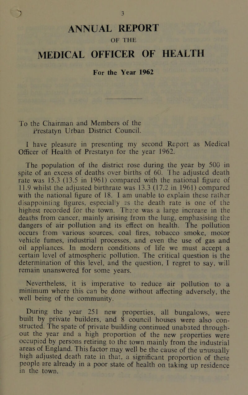 ANNUAL REPORT OF THE MEDICAL OFFICER OF HEALTH For the Year 1962 To the Chairman and Members of the Frestatyn Urban District Council. I have pleasure in presenting my second Report as Medical Officer of Health of Prestatyn for the year 1962. The population of the district rose during the year by 500 in spite of an excess of deaths over births of 60. The adjusted death rate was 15.3 (13.5 in 1961) compared with the national figure of 11.9 whilst the adjusted birthrate was 13.3 (17.2 in 1961) compared with the national figure of 18. I am unable to explain these rather disappointing figures, especially as the death rate is one of the highest recorded for the town. There was a large increase in the deaths from cancer, mainly arising from the lung, emphasising the dangers of air pollution and its effect on health. The pollution occurs from various sources, coal fires, tobacco smoke, motor vehicle fumes, industrial processes, and even the use of gas and oil appliances. In modern conditions of life we must accept a certain level of atmospheric pollution. The critical question is the determination of this level, and the question, I regret to say, will remain unanswered for some years. Nevertheless, it is imperative to reduce air pollution to a minimum where this can be done without affecting adversely, the well being of the community. During the year 251 new properties, all bungalows, were built by private builders, and 8 council houses were also con- structed. The spate of private building continued unabated through- out the year and a high proportion of the new properties were occupied by persons retiring to the town mainly from the industrial areas of England. This factor may well be the cause of the unusually high adjusted death rate in that, a significant proportion of these people are already in a poor state of health on taking up residence in the town.