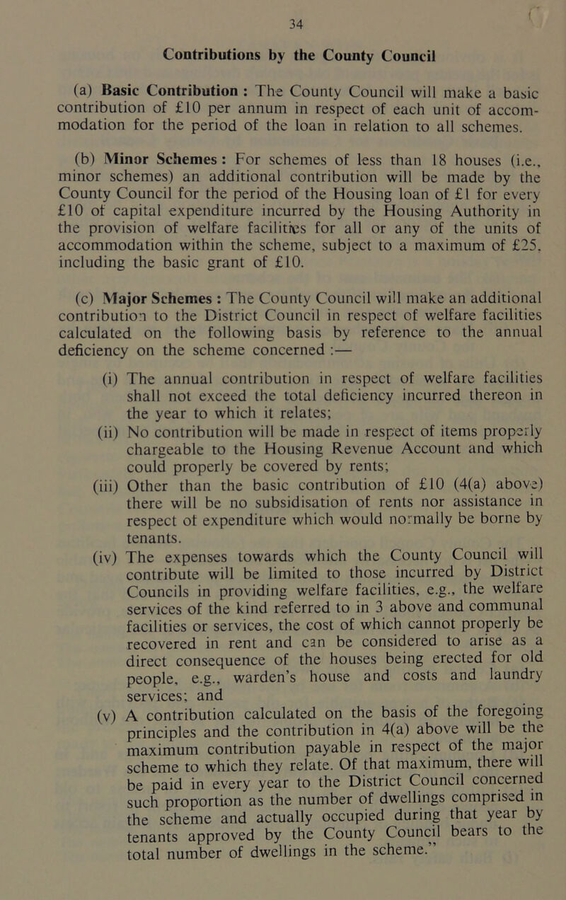 Contributions by the County Council (a) Basic Contribution : The County Council will make a basic contribution of £10 per annum in respect of each unit of accom- modation for the period of the loan in relation to all schemes. (b) Minor Schemes : For schemes of less than 18 houses (i.e., minor schemes) an additional contribution will be made by the County Council for the period of the Housing loan of £1 for every £10 of capital expenditure incurred by the Housing Authority in the provision of welfare facilities for all or any of the units of accommodation within the scheme, subject to a maximum of £25. including the basic grant of £10. (c) Major Schemes : The County Council will make an additional contribution to the District Council in respect of welfare facilities calculated on the following basis by reference to the annual deficiency on the scheme concerned :— (i) The annual contribution in respect of welfare facilities shall not exceed the total deficiency incurred thereon in the year to which it relates; (ii) No contribution will be made in respect of items properly chargeable to the Housing Revenue Account and which could properly be covered by rents; (iii) Other than the basic contribution of £10 (4(a) above) there will be no subsidisation of rents nor assistance in respect of expenditure which would normally be borne by tenants. (iv) The expenses towards which the County Council will contribute will be limited to those incurred by District Councils in providing welfare facilities, e.g., the welfare services of the kind referred to in 3 above and communal facilities or services, the cost of which cannot properly be recovered in rent and can be considered to arise as a direct consequence of the houses being erected for old people, e.g., warden’s house and costs and laundry services; and (v) A contribution calculated on the basis of the foregoing principles and the contribution in 4(a) above will be the maximum contribution payable in respect of the major scheme to which they relate. Of that maximum, there will be paid in every year to the District Council concerned such proportion as the number of dwellings comprised in the scheme and actually occupied during that year by tenants approved by the County Council bears to the total number of dwellings in the scheme.