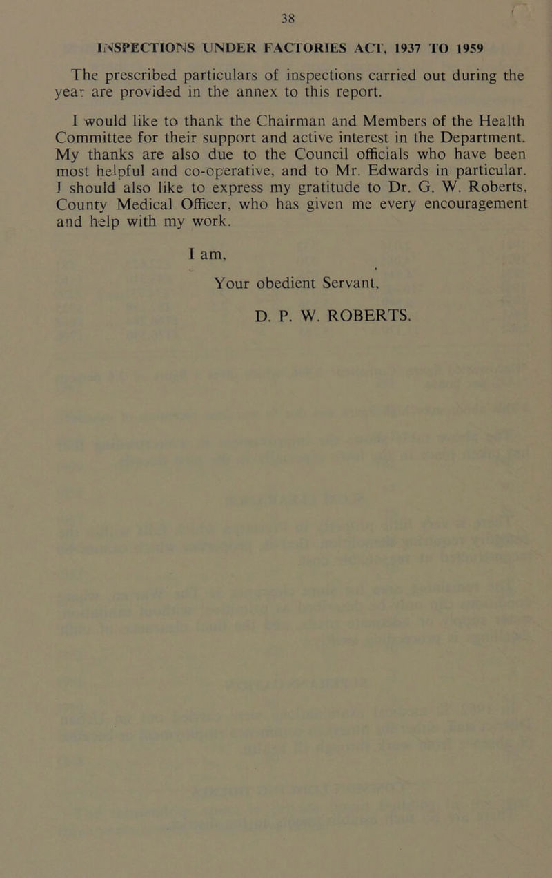 INSPECTIONS UNDER FACTORIES ACT, 1937 TO 1959 The prescribed particulars of inspections carried out during the yea- are provided in the annex to this report. I would like to thank the Chairman and Members of the Health Committee for their support and active interest in the Department. My thanks are also due to the Council officials who have been most helpful and co-operative, and to Mr. Edwards in particular. 1 should also like to express my gratitude to Dr. G. W. Roberts, County Medical Officer, who has given me every encouragement and help with my work. 1 am. Your obedient Servant, D. P. W. ROBERTS.