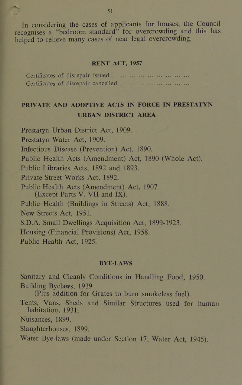 In considering the cases of applicants for houses, the Council recognises a “bedroom standard” for overcrowding and this has helped to relieve many cases of near legal overcrowding. RENT ACT, 1957 Certificates of disrepair issued Certificates of disrepair cancelled PRIVATE AND ADOPTIVE ACTS IN FORCE IN PRESTATYN URBAN DISTRICT AREA Prestatyn Urban District Act, 1909. Prestatyn Water Act, 1909. Infectious Disease (Prevention) Act, 1890. Public Health Acts (Amendment) Act, 1890 (Whole Act). Public Libraries Acts, 1892 and 1893. Private Street Works Act, 1892. Public Health Acts (Amendment) Act, 1907 (Except Parts V, VII and IX). Public Health (Buildings in Streets) Act, 1888. New Streets Act, 1951. S.D.A. Small Dwellings Acquisition Act, 1899-1923. Housing (Financial Provisions) Act, 1958. Public Health Act, 1925. BYE-LAWS Sanitary and Cleanly Conditions in Handling Food, 1950. Building Byelaws, 1939 (Plus addition for Grates to burn smokeless fuel). Tents, Vans, Sheds and Similar Structures used for human habitation, 1931. Nuisances, 1899. Slaughterhouses, 1899. Water Bye-laws (made under Section 17, Water Act, 1945).