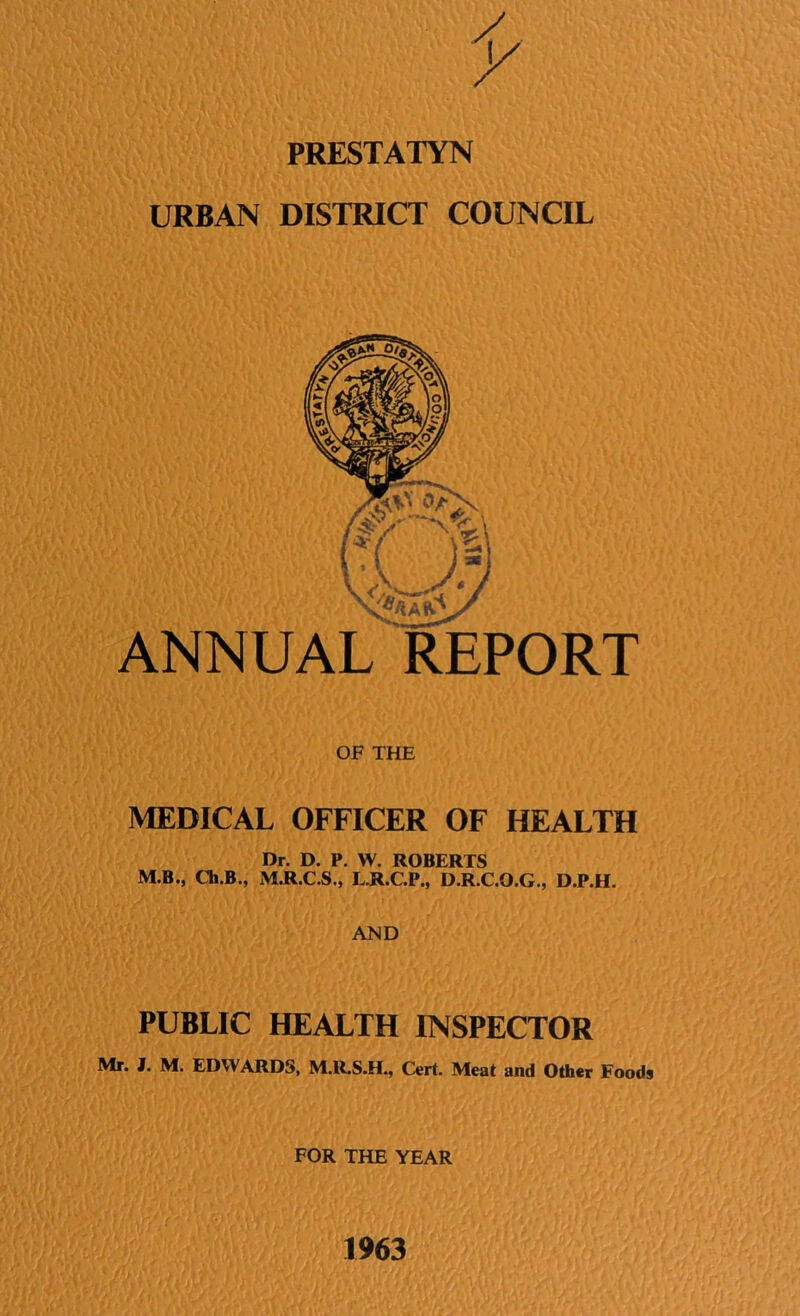 PRESTATYN URBAN DISTRICT COUNCIL ANNUAL REPORT OF THE MEDICAL OFFICER OF HEALTH Dr. D. P. W. ROBERTS M.B., Ch.B., M.R.C.S., L.R.C.P., D.R.C.O.G., D.P.H. AND PUBLIC HEALTH INSPECTOR Mr. I. M. EDWARDS, M.R.S.H., Cert. Meat and Other Foods FOR THE YEAR 1963