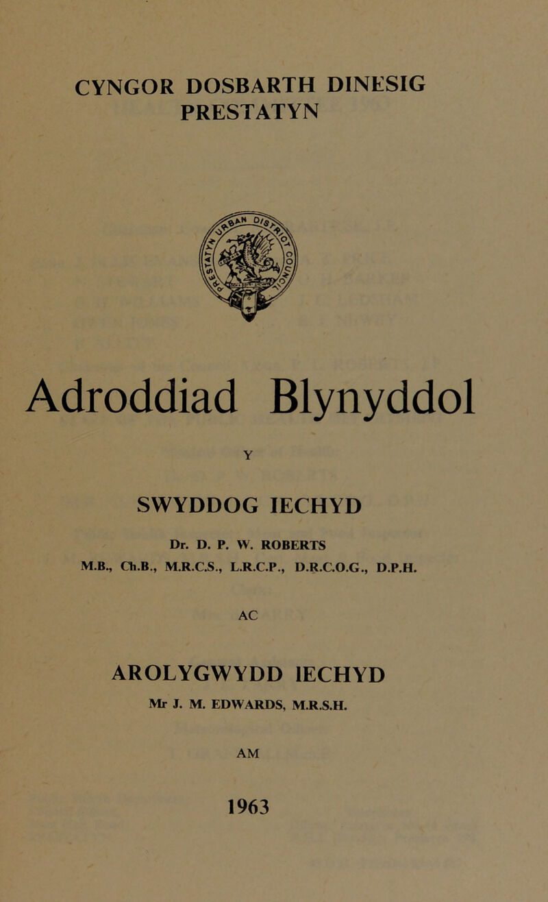 CYNGOR DOSBARTH DINESIG PRESTATYN Adroddiad Blynyddol Y SWYDDOG IECHYD Dr. D. P. W. ROBERTS M.B., Ch.B., M.R.C.S., L.R.C.P., D.R.C.O.G., D.P.H. AC AROLYGWYDD IECHYD Mr J. M. EDWARDS, M.R.S.H. AM 1963